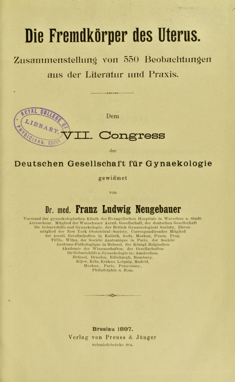 Die Fremdkörper des Uterus. Zusammenstellung von 550 Beobachtungen aus der Literatur und Praxis. SS Deutschen Gesellschaft für Gynaekologie gewidmet von Dr. med. Franz Ludwig Neugebauer Voi'stand der gynaekologischen Klinik des Evangelischen Hospitals in AVarschau u. Stadt- Acconchenr. Mitglied der AA’arschaner Aerztl. Gesellschaft, der deutschen Gesellschaft für Gehiirtshilfe und Gynaekologie, der British Gjuiaecological Societj^ Ehren- mitglied der New York Ohstetrical-Society, Correspondirendes Mitglied der Aerztl. Gesellschaften in Kalisch, Lodz, Moskau, Posen, Prag, Tiflis, AVilna, der Societe Anatomique in Paris, der Societü Anatomo-Pathologique in Brüssel, der Königl. Belgischen Akademie der AVissenschaften, der Gesellschaften für Gehurtshilfe u. Gynaekologie in: Amsterdam, .Brüssel, Dresden, Edinburgh, Hamhurg, Kije.w, Köln, Krakau, Leipzig, Atadrid, Aloskau, Paris, Petei'shurg, Philadel]»hia n. Pom. Breslau 1897. Verlag von Preuss & Jünger Schmiedehnickc' rilla.