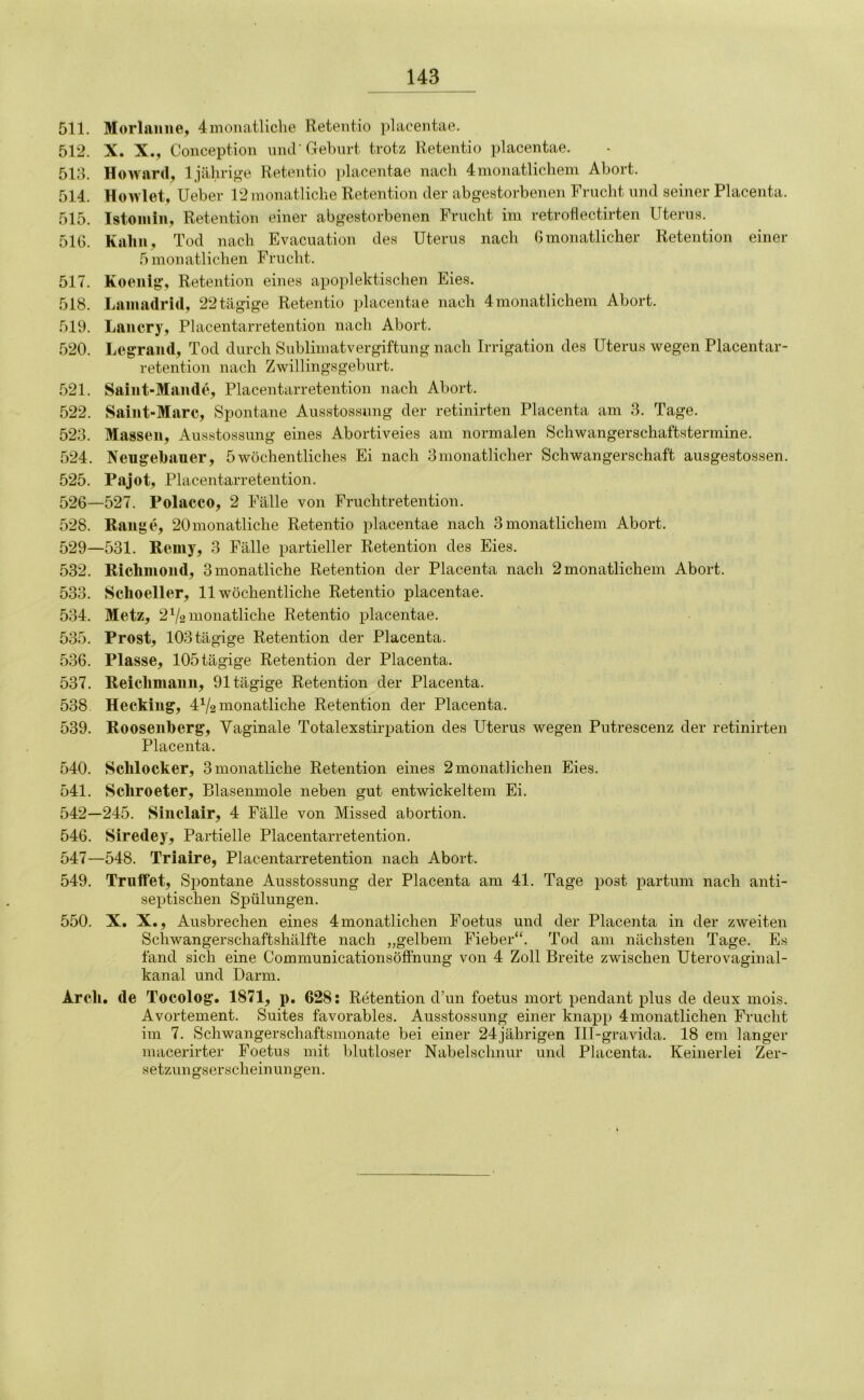 511. Morlaiine, 4monatliche Retentio placentae. 512. X. X., Conception und’Gehört trotz Retentio placentae. 51d. Howard, Ijährige Retentio placentae nach 4monatlichem Abort. 514. Howlet, Ueber 12 monatliche Retention der abgestorbenen Frucht und seiner Placenta. 515. Istoiiiiii, Retention einer abgestorbenen Frncht im retroflectirten Uterus. 51G. Kaliii, Tod nach Evacuation des Uterus nach G monatlicher Retention einer 5monatlichen Frucht. 517. Koenig, Retention eines apoplektischen Eies. 518. Laiiiadrid, 22tägige Retentio placentae nach 4monatlichem Abort. 519. Laiicry, Placentarretention nach Abort. 520. Legraiid, Tod durch Sublimatvergiftung nach Irrigation des Uterus wegen Placentar- retention nach Zwillingsgeburt. 521. Saiiit-Mande, Placentarretention nach Abort. 522. Saiiit-Marc, Spontane Ausstossung der retinirten Placenta am 3. Tage. 523. Massen, Ausstossung eines Abortiveies am normalen Schwangerschaftstermine. 524. Neugehauer, 5wöchentliches Ei nach 3monatlicher Schwangerschaft ausgestossen. 525. Pajot, Placentarretention. 526—527. Polacco, 2 Fälle von Fruchtretention. 528. Range, 20monatliche Retentio placentae nach 3monatlichem Abort. 529—531. Remy, 3 Fälle partieller Retention des Eies. 532. Richmond, 3 monatliche Retention der Placenta nach 2 monatlichem Abort. 533. Schoeller, 11 wöchentliche Retentio placentae. 534. Metz, 2V2 monatliche Retentio placentae. 535. Prost, 103 tägige Retention der Placenta. 536. Plasse, 105tägige Retention der Placenta. 537. Reiclimann, 91 tägige Retention der Placenta. 538 Hecking, 4^2 monatliche Retention der Placenta. 539. Rooseiiherg, Vaginale Totalexstirpation des Uterus wegen Putrescenz der retinirten Placenta. 540. Sclilocker, 3 monatliche Retention eines 2 monatlichen Eies. 541. Schroeter, Blasenmole neben gut entwickeltem Ei. 542—245. Sinclair, 4 Fälle von Missed abortion. 546. Siredey, Partielle Placentarretention. 547—548. Triaire, Placentarretention nach Abort. 549. Triiifet, Spontane Ausstossung der Placenta am 41. Tage post partum nach anti- septischen Spülungen. 550. X. X., Ausbrechen eines 4monatlichen Foetus und der Placenta in der zweiten Scliwangerschaftshälfte nach „gelbem Fieber“. Tod am nächsten Tage. Es fand sich eine Communicationsöffnung von 4 Zoll Breite zwischen Uterovaginal- kanal und Darm. Arcli, de Tocolog. 1871, p, 628: Retention cl’un foetus mort pendant plus de deux mois. Avortement. Suites favorables. Ausstossung einer knapp 4monatlichen Frucht im 7. Schwangerschaftsmonate bei einer 24jährigen Ill-gravida. 18 cm langer macerirter Foetus mit blutloser Nabelschnur und Placenta. Keinerlei Zer- setzuugserscheinungen.