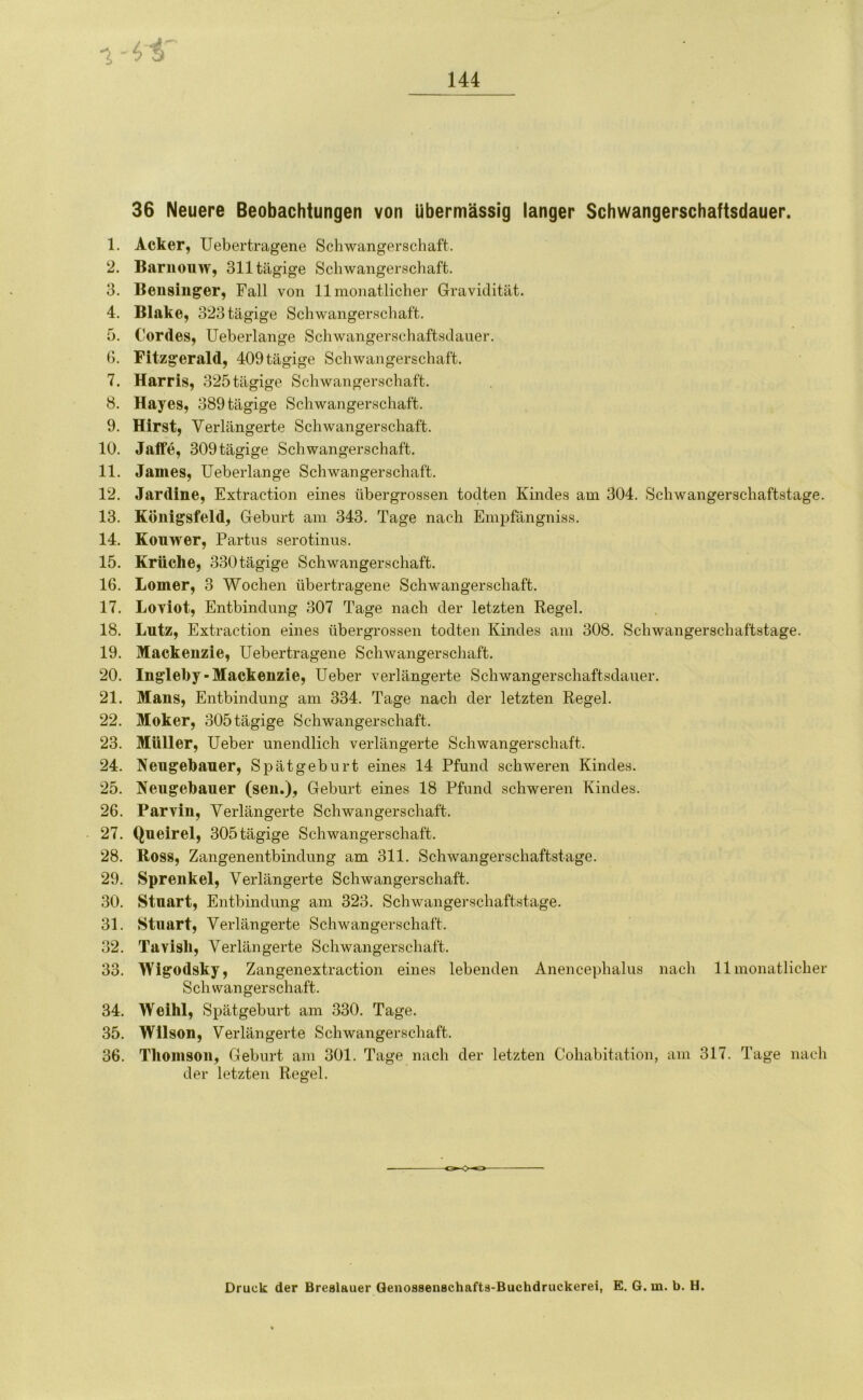 36 Neuere Beobachtungen von übermässig langer Schwangerschaftsdauer. 1. Acker, Uebertragene Schwangerschaft. 2. Barnouw, 311 tägige Schwangerschaft. 3. Beusinger, Fall von 11 monatlicher Gravidität. 4. Blake, 323 tägige Schwangerschaft. 5. Cordes, Ueberlange Schwangerschaftsdauer. 6. Fitzgerald, 409tägige Schwangerschaft. 7. Harris, 325tägige Schwangerschaft. 8. Hayes, 389 tägige Schwangerschaft. 9. Hirst, Verlängerte Schwangerschaft. 10. Jaffe, 309 tägige Schwangerschaft. 11. James, Ueberlange Schwangerschaft. 12. Jardine, Extraction eines übergrossen todten Kindes am 304. Schwangerschaftstage. 13. Königsfeld, Geburt am 343. Tage nach Empfängniss. 14. Kouwer, Partus serotinus. 15. Krücke, 330tägige Schwangerschaft. 16. Lomer, 3 Wochen übertragene Schwangerschaft. 17. Loviot, Entbindung 307 Tage nach der letzten Regel. 18. Lutz, Extraction eines übergrossen todten Kindes am 308. Schwangerschaftstage. 19. Mackenzie, Uebertragene Schwangerschaft. 20. Ingleby-Mackenzie, Ueber verlängerte Schwangerschaftsdauer. 21. Mans, Entbindung am 334. Tage nach der letzten Regel. 22. Moker, 305 tägige Schwangerschaft. 23. Müller, Ueber unendlich verlängerte Schwangerschaft. 24. Nengekauer, Spätgeburt eines 14 Pfund schweren Kindes. 25. Neugekauer (sen.), Geburt eines 18 Pfund schweren Kindes. 26. Parvin, Verlängerte Schwangerschaft. 27. Queirel, 305 tägige Schwangerschaft. 28. Ross, Zangenentbindung am 311. Schwangerschaftstage. 29. Sprenkel, Verlängerte Schwangerschaft. 30. Stuart, Entbindung am 323. Schwangerschaftstage. 31. Stuart, Verlängerte Schwangerschaft. 32. Tavisli, Verlängerte Schwangerschaft. 33. Wigodsky, Zangenextraction eines lebenden Anencephalus nach 11 monatlicher Schwangerschaft. 34. Weihl, Spätgeburt am 330. Tage. 35. Wilson, Verlängerte Schwangerschaft. 36. Thomson, Geburt am 301. Tage nach der letzten Cohabitation, am 317. Tage nach der letzten Regel. Druck der Breslauer Genossenschafts-Buchdruckerei, E. 6. m. b. H.