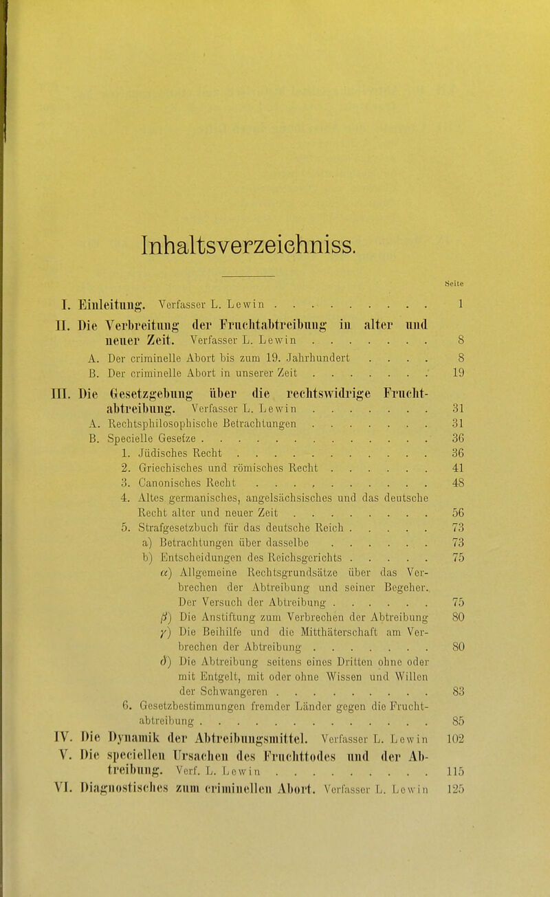 Inhaltsverzeiehniss. Seite I. Eillleitllllg, Verfasser L. Lewin 1 II. Die Verbreitimg der Fruchtal)treil)img in alter und neuer Zeit. Verfasser L. Lewin 8 A. Der crirainelle Abort bis zum 19. Jahrhundert .... 8 B. Der criminelle Abort in unserer Zeit 19 III. Die Gesetzgebung über die rechtswidrige Fruoht- abtreibung. Verfasser L. Lewin 31 A. Rechtsphilosophische Betrachtungen 31 B. Specielle Gesetze 36 1. Jüdisches Recht 36 2. Griechisches und römisches Recht 41 3. Canonisches Recht 48 4. Altes germanisches, angelsächsisches und das deutsche Recht alter und neuer Zeit 56 5. Strafgesetzbuch für das deutsche Reich 73 a) Betrachtungen über dasselbe 73 b) Entscheidungen des Reichsgerichts 75 a) Allgemeine Rechtsgrundsätze über das Ver- brechen der Abtreibung und seiner Begeher. Der Versuch der Abtreibung 75 ß) Die Anstiftung zum Verbrechen der Abtreibung 80 Die Beihilfe und die Mitthäterschaft am Ver- brechen der Abtreibung 80 d) Die Abtreibung seitens eines Dritten ohne oder mit Entgelt, mit oder ohne Wissen und Willen der Schwangeren 83 6. Gesetzbestimmungen fremder Länder gegen die Frucht- abtreibung 85 IV. Die Dynamik der Abtreibungsmittel. Verfasser L. Lew in 102 V. Die speciellen Ursachen des Fruchttodes und der Ab- treibung. Verf. L. Lewin 115 VI. Diagnostisches zum criminellen Abort. Verfasser L. Lew in 125