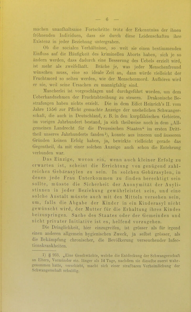 raaclien nnaufhaltsame Fortschritte trotz der Erkenntniss der ihnen fröhnendcn Individuen, dass sie durch diese Leidenschaften ihre Existenz in jeder Beziehung untergraben. Ob die socialen Verhältnisse, so weit sie einen bestimmenden Einfluss auf die Häufigkeit des kriminellen Aborts haben, sich je so ändern werden, dass dadurch eine Besserung des Uebels erzielt wird, ist mehr als zweifelhaft. Bräche je, was jeder Menschenfreund wünschen muss, eine so ideale Zeit an, dann würde vielleicht der Fruchtmord so selten werden, wie der Menschenmord. Aufhören wird er nie, weil seine Ursachen zu mannigfaltig sind. Mancherlei ist vorgeschlagen und durchgeführt worden, um dem üeberhandnehraen der Fruchtabtreibung zu steuern. Drakonische Be- strafungen haben nichts erzielt. Die in dem Edict Heinrich's II. vom Jahre 1556 zur Pflicht gemachte Anzeige der unehelichen Schwanger- schaft, die auch in Deutschland, z. ß. in den kurpfälzischen Gebieten, im vorigen Jahrhundert bestand, ja sich theilweise noch in dem „All- gemeinen Landrecht für die Preussischen Staaten im ersten Dritt- theil unseres Jahrhunderts fanden-*^), konnte aus inneren und äusseren Gründen keinen Erfolg haben, ja, bewirkte vielleicht gerade das Gegentheil, da mit einer solchen Anzeige auch schon die Entehrung verbunden war. Das Einzige, wovon ein, wenn auch kleiner Erfolg zu erwarten ist, scheint die Errichtung von genügend zahl- reichen Gebärasylen zu sein. In solchen Gebärasylen, in denen jede Frau Unterkommen zu finden berechtigt sein sollte, raüsste die Sicherheit der Anonymität der Asyli- stinncn in jeder Beziehung gewährleistet sein, und eine solche Anstalt müsste auch mit den Mitteln versehen sein, um, falls die Abgabe der Kinder in ein Kinderasyl nicht gewünscht wird, der Mutter für die Erhaltung ihres Kindes beizuspringen. Sache des Staates oder der Gemeinden und nicht privater Initiative ist es, helfend vorzugehen. Die Dringlichkeit, hier einzugreifen, ist grösser als für irgend einen anderen allgemein hygienischen Zweck, ja selbst grösser, als die Bekämpfung chronischer, die Bevölkerung verseuchender Infec- tionskrankheiten. 1) § 93.3. „Eine Geschwächte, welche die Entdeclumg der Schwangerschaft an Eltern, Vormünder etc. länger als 14 Tage, nachdem sie dieselbe zuerst wahr- genommen hatte, verschiebt, macht sieh einer strafbaren Verheimlicliung der Sch wangers ch aft schuldig.