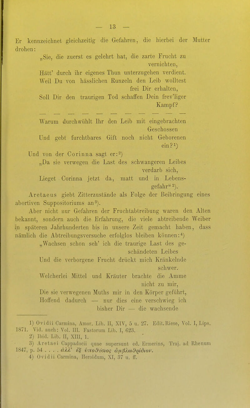 — 13 — Er kennzeichnet gleichzeitig die Gefahren, die hierbei der Mutter drohen: „Sie, die zuerst es gelehrt hat, die zarte Frucht zu vernichten, Hütt' durch ihr eigenes Thun unterzugehen verdient. Weil Du von hässlichen Runzeln den Leib wolltest frei Dir erhalten, Soll Dir den traurigen Tod schaffen Dein frev'liger Kampf? Warum durchwühlt Ihr den Leib mit eingebrachten Geschossen Und gebt furchtbares Gift noch nicht Geborenen ein ? ^) Und von der Corinna sagt er:^) „Da sie verwegen die Last des schwangeren Leibes verdarb sich. Lieget Corinna jetzt da, matt und in Lebens- gefahr 2). Aretaeus giebt Zitterzustände als Folge der ßeibringang eines abortiven Snppositoriums an3). Aber nicht miY Gefahren der Fruchtabtreibung waren den Alten bekannt, sondern auch die Erfahrung, die viele abtreibende Weiber in spcäteren Jahrhunderten bis in unsere Zeit gemacht haben, dass nämlich die Abtreibungsversuche erfolglos bleiben können:*) „Wachsen schon seh' ich die traurige Last des ge- schändeten Leibes Und die verborgene Frucht drückt mich Kränkelnde schwer. Welcherlei Mittel und Kräuter brachte die Amme nicht zu mir. Die sie verwegenen Muths mir in den Körper geführt, Hoffend dadurch — nur dies eine verschwieg ich bisher Dir — die wachsende 1) Ovidii Carmina, Amor. Lib. II, XIV, 5 u. 27. Edit.Riese, Vol. I, Lips. 1871. Vid. auch: Vol. III. Fastornm Lib. I, 623. 2) Ibid. Lib. II, XIII, 1. y>) Aretaci Cappadocii quae supersunt cd. ErmoL-ins, Tvaj. ad Rhenum 1847. p. 54 . . . . teil vuodmog äfißlm^Qidioi^