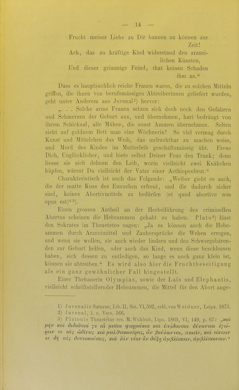 • Fracht meiner Liebe zu Dir bannen zu können zur Zeit! Ach, das zu kräftige Kind widerstand den arznei- iichen Künsten, Und dieser grimmige Feind, that keinen Schaden ihm an. Dass es lianptsächlich reiche Frauen waren, die zu solcJien 31ittehi griffen, die ihnen von berufsmässigen Abtreiberinnen geliefert wurden, geht miter Anderem aus Juvenal^) hervor: „. . . Solche  arme Frauen setzen sich doch noch den Gefahren und Schmerzen der Geburt aus, und übernehmen, hart bedrängt von ihrem Schicksal, alle Mühen, die sonst Ammen übernehmen. Selten sieht auf goldnem Bett man eine Wöchnerin! So viel vermag durch Kunst und Mittclchen das Weib, das unfruchtbar zu machen weiss, und Mord des Kindes im Mutterleib gcschäftsmässig übt. Freue Dich, Unglücklicher, und biete selbst Deiner Frau den Trank; denn liesse sie sich dehnen den Leib, worin vielleicht zwei Knäbchen hüpfen, wärest Du vielleicht der Vater einer Aethiop'enbrut. Charakteristisch ist auch das Folgende: „Weiber giebt es auch, die der matte Kuss des Eunuchen erfreut, und die dadurch sicher sind, keines Abortivmittels zu bedürfen (et quod abortive non opus est)-). Einen grossen Antheil an der Herbeiführung des criminellen Abortus scheinen die Hebeammen gehabt zu haben. Plato^) lässt den Sokrates im Theaetetos sagen: „Ja es können auch die Hebe- ammen durch Arzneimittel und Zaubersprüche die Wehen erregen, und wenn sie wollen, sie auch wieder lindern und den Schwergebären- den zur Geburt helfen, oder auch das Kind, wenn diese beschlossen haben, sich dessen zu entledigen, so lange es noch ganz klein ist, können sie abtreiben. Es wird also hier die Fruchtbeseitigung als ein ganz gewöhnlicher Fall hingestellt. Einer Thebanerin Olympias, sowie der Lais und Elcpliantis, vielleicht schriftstellcrnder Hebeammen, die Mittel für den Abort ange- 1) Juvenalis Siiturae, Lib.ll, Sat.Vi,592, erkl. von \V ei d ner, Lcipz. 1873. 2) .luvenal, 1. c. Vers. .366. 3) Piatonis Tlieaete-tus reo. M.Wolilrab, Lips. 1860, VI, 149, p. 67: „xal fxrji' y.al didovaa'v ys cä fjaTai, (paQpäy.ta y.a) enadovdat dvvainai syn- Qsiv ce rdg MÖlvag zal ^aXOaxMitQag, di> ßovXbwrai, TTOifXi', xai rixietv te dri rag dvai.oy.ov(tag, xai s(h' veov öi> döh] a}ißXiöxfiv, ä^ißUaxovaiv.'-'-