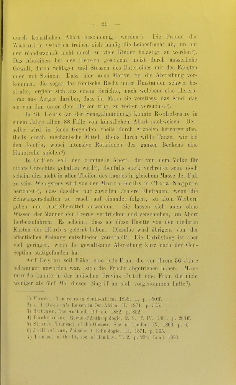 durch küiisllichoii Abort beschleunigt werden'). Die Fiiiu(>u der Wabuni in Ostafrica treiben sich häufig die Leibesfrucht ab, um auf der Wanderschaft nicht durch zu viele Kinder belästigt zu werden2). Das Abtreiben bei den Herero geschieht meist durch äusserlichc Gewalt, durch Schlagen und Stessen des Unterleibes mit den Fäusten oder mit Steinen. Dass hier aucli Motive für die Abtreibung vor- kommen, die sogar das römische Recht unter Umständen schwer be- strafte, ergiebt sich aus einem Berichte, nach welchem eine Herero- Frau aus Aergei- darüber, dass ihr Mann sie verstiess, das Kind, das sie von ihm unter dem Herzen trug, zu tödten versuchte^). In St. Louis (an der Senegalmündung) konnte Rochebrune in einem Jahre allein 88 Fälle von künstlichem Abort nachweisen. Der- selbe wird in jenen Gegenden theils durch Arzneien hervorgerufen, thcils durch mechanische Mittel, theils durch wilde Tänze, wie bei den Joloff's, wobei intensive Rotationen des ganzen Beckens eijie Hauptrolle spielen*). In Indien soll der criminelle Abort, der von dem Volke für nichts Unrechtes gehalten wird^), ebenfalls stark verbreitet sein, doch sclieint dies nicht in allen Theilen des Landes in gleichem Masse der Fall zu sein. Wenigstens wird von den Munda-Kolhs in Chota-Nagpore berichtet^), dass daselbst nur zuweilen ärmere Ehefrauen, wenn die Schwangerschaften zu rasch auf einander folgen, zu alten Weibern gehen und Abtreibemittel anwenden. Sie lassen sich auch ohne Wissen der Männer den Uterus verdrücken und verschieben, um Abort herbeizuführen. Es scheint, dass sie diese Unsitte von den niederen Kasten der Hindus gelernt haben. Dieselbe wird übrigens von der öffentlichen Meinung entschieden verurtheilt. Die Entrüstung ist aber viel geringer, wenn die gewaltsame Abtreibung kurz nach der Con- ccption stattgefunden hat. Auf Ceylon soll früher eine jede Frau, die vor ihrem 36. Jahre schwanger geworden war, sich die Frucht abgetrieben huben. Mao- ni undo kannte in der indischen Provinz Cutch eine Frau, die nicht weniger als fünf Mal diesen Eingriff an sich vorgenommen hatte■^). 1) Moodie, Ten years in Soiiili-Arrica. 1835. If. |i. o50ir. 2) V. (1. Dcckcn's Reisen in Ost-Atrica. II. 1871. p. H()5. 3) Büttner, Das Ausland. Bd. 55. 1882. p. 852. 4) Rocliebnine, Kcvne d'Anthropolo.t)ie. 2. S. 'W IV. 1881. p. 28;iir. .)) Sil Ol-LI, Transael. of llio Obstetr. Soc. of London. iX. 1866. p. 6. ()) .Jelli nghaiis, Zeitschv. f. Ktlniologie. III. 1871. p. 365.