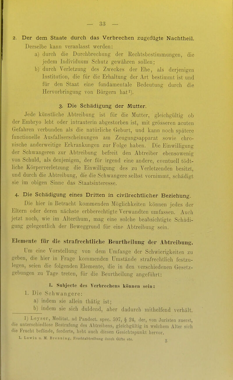 2. Der dem Staate durch das Verbrechen zugefügte Nachtheil. Derselbe kann veranlasst werden: a) durch die Durchbrechung der Rechtsbestimmungen, die jedem Individuum Schutz gewcähren sollen; b) durch Verletzung des Zweckes der Ehe, als derjenigen Institution, die für die Erhaltung der Art bestimmt ist und für den Staat eine fundamentale Bedeutung durch die BLervorbringung von Bürgern hat^). 3. Die Schädigung der Mutter. Jede künstliche Abtreibung ist für die Mutter, gleichgültig ob der Embryo lebt oder intrauterin abgestorben ist, mit grösseren acuten Gefahren verbunden als die natürliche Geburt, und kann noch spätere fuuctionelle Ausfallserscheinungen am Zeugungsapparat sowie chro- nische anderweitige Erkrankungen zur Folge haben. Die Einwilligung der Schwangeren zur Abtreibung befreit den Abtreiber ebensowenig von Schuld, als denjenigen, der für irgend eine andere, eventuell tödt- liche Körperverletzung die Einwilligung des zu Verletzenden besitzt, und durch die Abtreibung, die die Schwangere selbst vornimmt, schädigt sie im obigen Sinne das Staatsinteresse. 4. Die Schädigung eines Dritten in civilrechtlicher Beziehung. Die hier in Betracht kommenden Möglichkeiten können jedes der Eltern oder deren nächste erbberechtigte Verwandten umfassen. Auch jetzt noch, wie im Alterthum, mag eine solche beabsichtigte Schädi- gung gelegentlich der Beweggrund für eine Abtreibung sein. Elemente für die strafrechtliche Beurtheiliiiig- der Ahtreibuiig. Um eine Vorstellung von dem Umfange der Schwierigkeiten zu geben, die hier in Frage kommenden Umstände strafrechtlich festzu- legen, seien die folgenden Elemente, die in den verschiedenen Gesetz- gebungen zu Tage treten, für die Beurtheilung angeführt: I. Subjecte des Verbrechens können sein: 1. Die Schwangere: a) indem sie allein thätig ist; b)^indom sie sich duldend, aber dadurch mithelfend verhält. 1) Leyser, Meditat. ad Pandect. spec. 597, § 24, der, von .Juristen zuerst, die imtenschiedlosc Bestrafung des Abtroibens, gleichgültig in welchem Alter sich die Fruclit befände, forderte, hebt auch diesen Gesichtspunkt hervor. L. Low in u. M. Bronn in>!, Fniclitahtreihung dmoh Gifto otc. q