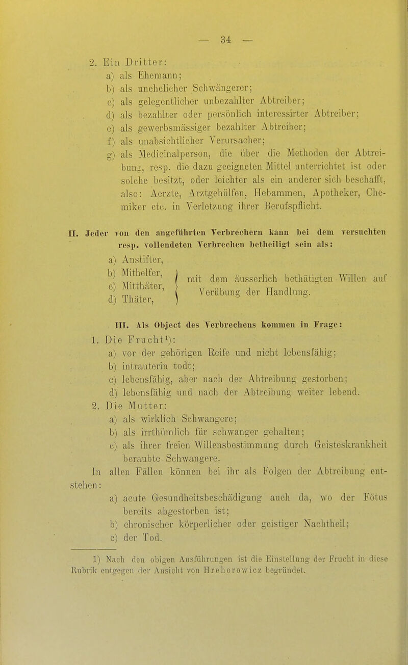 2. Ein Dritter: a) als Ehemann; b) als uiicheliclier Schwängerer; c) als gelegentlicher unbezahlter Abtrciber; cl) als bezahlter oder persönlich interessirter Abtreiber; e) als gewerbsmässiger bezahlter Abtreiber; f) als unabsichtlicher Verursacher; g) als Medicinalperson, die über die Methoden der Abtrei- bung, resp. die dazu geeigneten Mittel unterrichtet ist oder solche besitzt, oder leichter als ein anderer sich beschafft; also: Aerzte, Arztgehülfen, Hebammen, Apotheker, Che- miker etc. in Verletzung ihrer Berufspflicht. II. Jeder von den augeführten Terbrechevu kauu bei dem versiicliteii resp. volleudeteu Terbreclieu betheiligt sein als: a) Anstifter, mit dem äusserlich bethätigten AVillen auf Veräbung der Handlung. III. Als Object des Yerbreclieus kommen in Frage: 1. Die Fruchti): a) vor der gehörigen Reife und nicht lebensfähig; b) intrauterin todt; c) lebensfähig, aber nach der Abtreibung gestorben; d) lebensfähig und nach der Abtreibung weiter lebend. 2. Die Mutter: a) als wirklich Schwangere; b) als irrtliümlich für schwanger gehalten; c) als ihrer freien Willensbestimmung durch Geisteskrankheit beraubte Schwangere. In allen Fällen können bei ihr als Folgen der Abtreibung ent- stehen : a) acute Gesundheitsbeschädigung auch da, wo der Fötus bereits abgestorben ist; b) chronischer körperlicher oder geistiger Nachtheil; c) der Tod. b) Mithelter, c) Mitthäter, d) Thäter, 1) Nacli den obigen Ausführungen ist die Einstellung der Frucht in diese Rubrik entgegen der Ansicht von Hrohorowicz begründet.