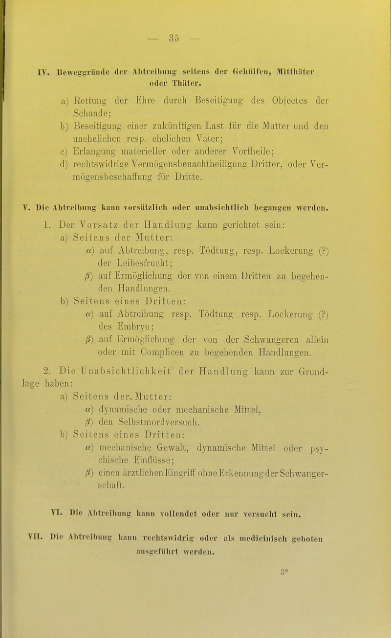 — 36 — IV. Beweggrüude der Abtreibung- seitens der Oeliülfeii, Mitthiiter oder Thiiter. a) Rettung- der Ehre durch Beseitigung des Objectes der Schande; b) J3eseitigui)g einer zukünftigen Last für die Mutter und den unehelichen resp. ehelichen Vater; c) Erlangung materieller oder anderer Vortheile; d) rechtswidrige Vermögensbenachtheiligung Dritter, oder Ver- mögensbeschaffung für Dritte. Y. Die Albtreibuug kann vorsätzlicli oder uuabsichtlich begaugeu werden. 1. Der Vorsatz der Handlung kann gerichtet sein: a) Seitens der Mutter: «) auf Abtreibung, resp. Tödtung, resp. Lockerung (?) der Leibesfrucht; ß) auf Ermögiichung der von einem Dritten zu begehen- den Handlungen. b) Seitens eines Dritten: «) auf Abtreibung resp. Tödtung resp. Lockerung (?) des Embrj^o; /S) auf Ermögiichung der von der Schwangeren allein oder mit Coraplicen zu begehenden Handlungen. 2. Die ünabsichtlichkeif der Handlung kann zur Grund- lage haben: a) Seitens dervMutter: a) dynamische oder mechanische Mittel, ß) den Seib.stmord versuch. b) Seitens eines Dritten: a) mechanische Gewalt, dynamische Mittel oder psy- chische Einflüsse; ß) einen ärztlichen Eingriff ohne Erkennung der Schwanger- schaft. VI. Die Abtreibung kann vollendet oder nur versuclit sein. VII. Die Abtreibung kann rechtswidrig oder als medicinisch geboten ausgefiilirt werden. 3*