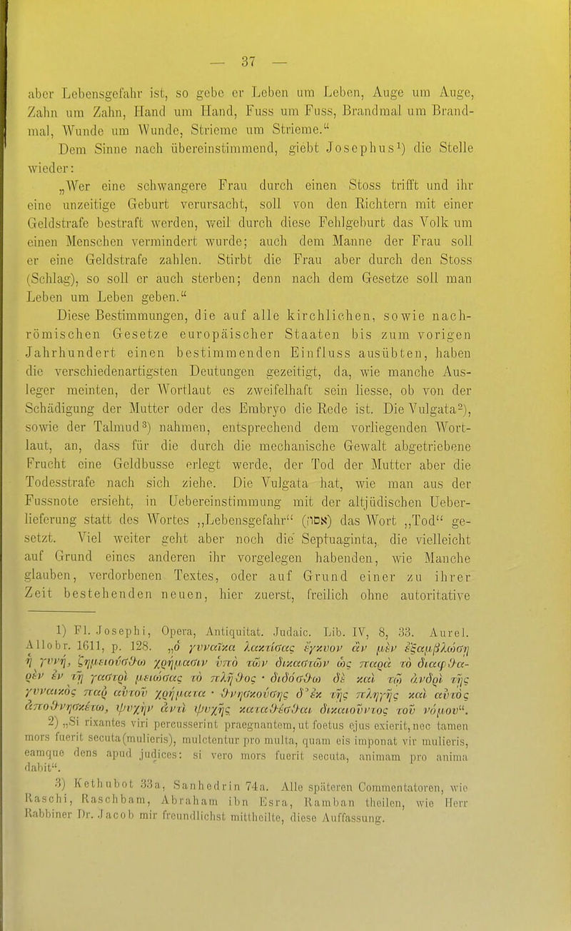 aber Lebensgefahr ist, so gebe er Leben um Leben, Auge um Ange, Zahn um Zahn, Hand um Hand, Fuss um Fuss, Brandmal um Brand- mal, Wunde um Wunde, Strieme um Strieme. Dem Sinne nach übereinstimmend, giebt Josephus^) die Stelle wieder: „Wer eine schwangere Frau durch einen Stoss trifft und ihr eine unzeitige Geburt verursacht, soll von den Eichtern mit einer Geldstrafe bestraft werden, weil durch diese Fehlgeburt das A''olk um einen Menschen vermindert wurde; auch dem Manne der Frau soll er eine Geldstrafe zahlen. Stirbt die Frau aber durch den Stoss (Schlag), so soll er auch sterben; denn nach dem Gesetze soll man Leben um Leben geben. Diese Bestimmungen, die auf alle kirchlichen, sowie nach- römischen Gesetze europäischer Staaten bis zum vorigen Jahrhundert einen bestimmenden Einfluss ausübten, haben die verschiedenartigsten Deutungen gezeitigt, da, wie manche Aus- leger meinten, der Wortlaut es zweifelhaft sein Hesse, ob von der Schädigung der Mutter oder des Embryo die Rede ist. Die Vulgata-), sowie der Talmud^) nahmen, entsprechend dem vorliegenden Wort- laut, an, dass für die durch die mechanische Gewalt abgetriebene Frucht eine Geldbusse erlegt werde, der Tod der Mutter aber die Todesstrafe nach sich ziehe. Die Vulgata hat, wie man aus der Fussnote ersieht, in Uebereinstimmung mit der altjüdischen Ueber- lieferung statt des Wortes ,,Lebensgefahr (flDs) das Wort „Tod ge- setzt. Viel weiter geht aber noch die Septuaginta, die vielleicht auf Grund eines anderen ihr vorgelegen habenden, wie Manche glauben, verdorbenen Textes, oder auf Grund einer zu ihrer Zeit bestehenden neuen, hier zuerst, freilich ohne autoritative 1) Fl. .Joseph i, Opera, Antiquität. .Judaic. Lib. IV, 8, 33. Aurel. Allobr. 1611, p. 128. „o yvvalxa Xaxnaac eyxvov äp p,bV £§a{j,ß2.o)arj Tj 'fwii, ^rjfj^siotxJOo) XQri^,a()iv xmö %Sn> diy.a()Tcov wc Ttagd tö dimp&ä- otv iv xji yaöTqi p,siu)mQ rö nl^Oog • SidöadM xal rw ävdQt w/c yvpaiy.og nau aviov xg^ijaia • Oi'rjaxoiKrrjg d^sx ct/c rrlrj-j'^g xal avrög änod-vrjaxim, ipvxijp dpil ipvx^g xai:aOe()'}ai dixaiovvzog %ov vö^-iov-. 2) „Si rixantes viri pereusserint praegnantcm, ut foetus ejus exierit,nec tarnen mors faerit secuta(miilieris), mulctentur pro multa, quam eis imponat vir mulieris, eamque rlens apnd judiccs: si vero mors fuerit secuta, animam pro anima dahit. 3) Kcthuhot 33a, Sanhedrin 74a. Alle späteren Commentatoren, wie Ilaschi, flaschbam, Abraham ibn Esra, Ramban theilen, wie Herr l'ahbiner Dr. .Jacob mir freundlichst mittheilte, diese Auffassung.