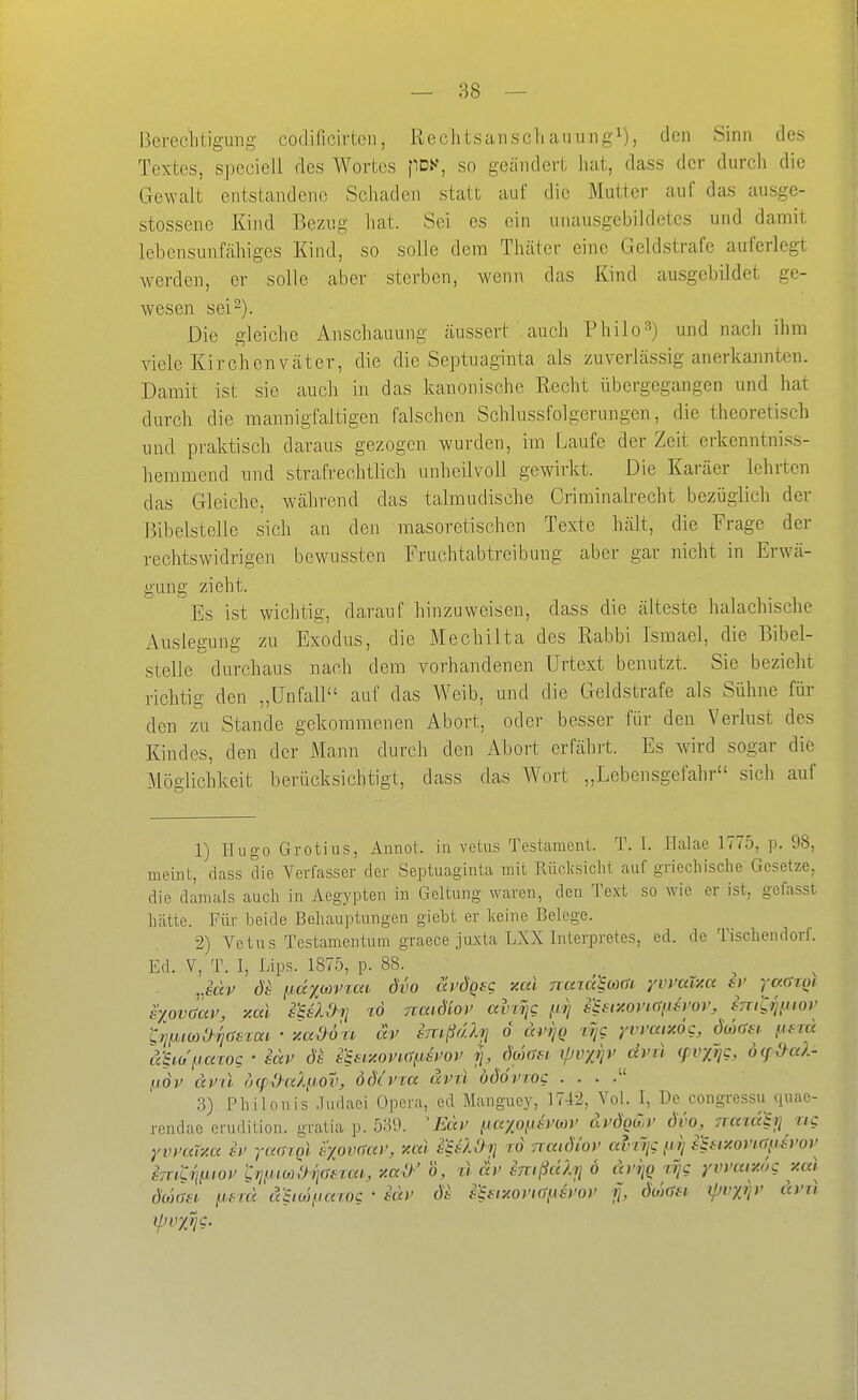 Berechtigung codificirtcn, Rechtsanschauung^), den Sinn des Textes, speciell des Wortes pDX, so geändert hat, dass der durch die Gewalt entstandene Schaden statt auf die Mutter auf das ausge- stossene Kind Bezug hat. Sei es ein unausgebikletes und damit lebensunfähiges Kind, so solle dem Thäter eine Geldstrafe auferlegt werden, er solle aber sterben, wenn das Kind ausgebildet ge- wesen sei 2). Die gleiche Anschauung äussert auch Philo3) und nach ihm viele Kirchenväter, die die Septuaginta als zuverlässig anerkannten. Damit ist sie auch in das kanonische Recht übergegangen und hat durch die mannigfaltigen falschen Schlussfolgerungen, die theoretisch und praktisch daraus gezogen wurden, im Laufe der Zeit erkenntniss- hemmend und strafrechtlich unheilvoll gewirkt. Die Karäer lehrten das Gleiche, während das talmudische Criminalrecht bezüglich der Bibelstelle sich an den masoretischen Texte hält, die Frage der rechtswidrigen bewussten Fruchtabtreibung aber gar nicht in Erwä- gung zieht. Es ist wichtig, darauf hinzuweisen, dass die älteste halachische Auslegung zu Exodus, die Mechilta des Rabbi Ismael, die Bibel- stelle durchaus nach dem vorhandenen Urtext benutzt. Sie bezieht richtig den „Unfall auf das Weib, und die Geldstrafe als Sühne für den zu Stande gekommenen Abort, oder besser für den Verlust des Kindes, den der Mann durch den Abort erfährt. Es wird sogar die Möglichkeit berücksichtigt, dass das Wort „Lebensgefahr sich auf 1) Hugo Grotius, Annot. in vetas Testament. T. I. Halae 1775, p. 98, meint, dass die Verfasser der Septuaginta mit Rücksicht auf griechische Gesetze, die damals auch in Aegypten in Geltung waren, den Text so wie er ist, gefasst hcätte. Für beide Behauptungen giebt er Iceine Belege. 2) Vetus Testamentum gvaece jiLxta LXX Interpretes, ed. de Tischendorf. Ed. V, T. I, Lips. 1875, p. 88. Jdv pdxcovrao dvo tä'ÖQfg xcd nazaiom yvmty.« sv i-adrQi exovaav, %al i'SüOji td naidiot' ainTjc fiij sifiy.ovi(^id)'or, initni'tov ^^}.i,mOri(Jscav • -/.adou äv imßdXrj ö di'ijQ tr/g yvmixög, duxrsi. .ufra ä-Siapcnog ' edv sSHxoVKTfJst^op rj, 6(äöf.i. ^vxijP dvtl (pvxijg, öcfM- pdv dvil o(pdaXp,ov, ödcvra dvrX böövrog . . . . 3) Philonis .Tudaei Opera, ed Manguey, 174-2, Vol. I, De congressu quae- rendae erudilion. gratia p. 539. 'Edv {Aaxofisywv dudqujt^ dvo, naxa^i] ug Yvmiita iv raargi s'xoixta)', xal stüOrj ro natdiov avvijc fiij sifixonaytj'ov imLri^ioP l;ri^iioydi]aeixu, y.a^' o, tl ä)> inißdltj ö dnjQ lyg yvvar/.ng xal öo)(>ii i>i-rd diio')iic(iog ' tdv de e^Hxovia^svov i], öu)(Sh ijJi'XV' dvii ipvxv?-