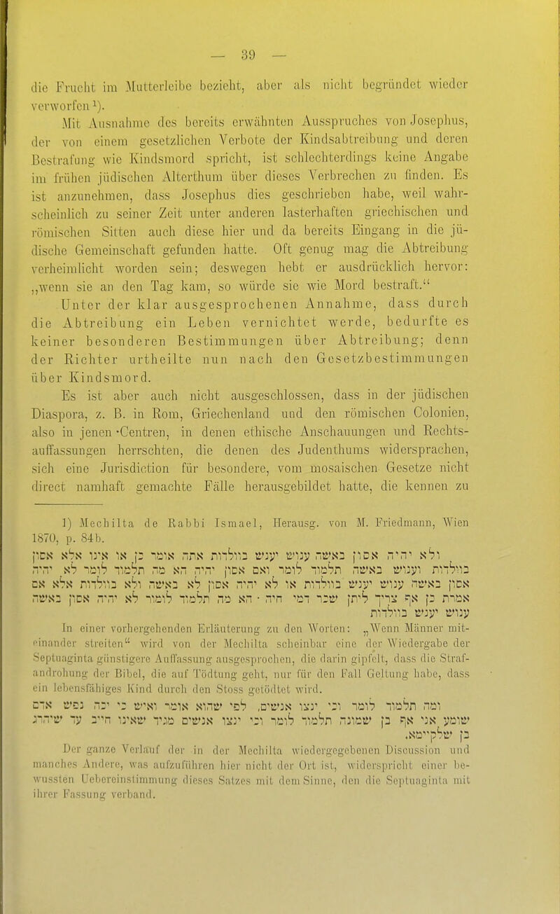 die Frucht im Mutterieibe bezieht, aber als nicht bcgrüiiclet wieder verworfen ^). Mit Ausnahme des bereits erwähnten Ausspruches von Josephus, der von einem gesetzlichen Verbote der Kindsabtreibung und deren Bestrafung wie Kindsmord spricht, ist schlechterdings keine Angabe im frühen jüdischen Alterthum über dieses Verbrechen zu finden. Es ist anzunehmen, dass Josephus dies geschrieben habe, weil wahr- scheinlich zu seiner Zeit unter anderen lasterhaften griechischen und römischen Sitten auch diese hier und da bereits Eingang in die jü- dische Gemeinschaft gefunden hatte. Oft genug mag die Abtreibung verheimlicht worden sein; deswegen hebt er ausdrücklich hervor: ,,Avenn sie an den Tag kam, so würde sie wie Mord bestraft. Unter der klar ausgesprochenen Annahme, dass durch die xlbtreibung ein Leben vernichtet werde, bedurfte es keiner besonderen Bestimmungen über Abtreibung; denn der Richter urtheilte nun nach den Gesetzbestimmungen über Kindsmord. Es ist aber auch nicht ausgeschlossen, dass in der jüdischen Diaspora, z. B. in Rom, Griechenland und den römischen Colonien, also in jenen -Centren, in denen ethische Anschauungen und Rechts- auffassungen herrschten, die denen des Judenthuius widersprachen, sich eine Jurisdiction für besondere, vom mosaischen Gesetze nicht direct namhaft gemachte Fälle herausgebildet hatte, die kennen zu ]) Mechilta de Rabbi Israael, Herausg. von M. Friedmann, Wien 1870, p. 84b. pcs sbs irs* IS p ^-t:-!« nns nnSr,3 k»:*;^ i>ir; -rsD fies n\T' ab) ab TttSn na k- fics dsi nöi'? nrtD'rn nc>s3 t^iivi rnS^ia DS s'rx abi nt>'s3 ab pDs nvT' ab )a niiSiia ü'r;^ tt'^oj; nra^ pcs n?i>S2 pcs HM^ ab T,nS r.obn na >sn • ,Tn i:t>' fn^^ y^^i ^a p m.as In einer vorhergehenden Erläuterung zu den Worten: „Wenn Männer mit- oinander streiten wird von der Mechilta scheinbar eine der Wiedergabe der Septnaginta günstigeve Auffassung ausgesprochen, die darin gipfelt, dass die Straf- androhung der Bibel, die auf Tödtung geht, nur für den Fall Geltuug habe, dass ein lebensfähiges Kind durch den Stoss getödtct wird. eis tr'ci r^v ^: ü.'\si n,ais sini>> ^zb ,Q'V}a if^ib TiüSn n.^^ .sapSr [3 Der ganze Verlauf der in der Mecliilta wiedergegebenen Discussion und manches Andere, was aufzuführen hier nicht der Ort ist, widerspricht einer be- wussten Uebcreinstimmung dieses Satzes mit dem Sinne, den die Sopluaginta mit ihrer Fassung verband.