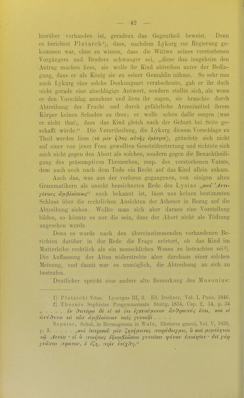 hierüber vorhanden ist, geradezu das Gegcntlieil beweist. Denn es berichtet Plutarcli'), dass, nachdem Lykurg zur Regierung ge- kommen war, ohne zu wissen, dass die Wittwe seines verstorbenen Vorgängers und Bruders schwanger sei, ,,diese ihm insgeheim den Antrag machen Hess, sie wolle ihr Kind abtreiben unter der Bedin- gung, dass er als König sie zu seiner Gemahlin nähme. So sehr nun auch Lykurg eine solche Denkungsart verabscheute, gab er ihr doch nicht gerade eine abschlägige Antwort, sondern stellte sich, als wenn er den Vorschlag annehme und licss ihr sagen, sie brauchte durch Abtreibung der Frucht und durch gefährliche Arzneimittel ihrem Körper keinen Scliaden zu thun; er wolle schon dafür sorgen (was er nicbt that), dass das Kind gleich nach der Geburt bei Seite ge- schafft würde. Die Verurtheilung, die Lykurg diesem Vorschlage zu Theil werden Hess (to fj^bt^ rjO-og avr^c £f/,i(rrj(Js)^ gründete sich nicht auf einer von jener Frau gewollten Gesetzübertretung und richtete sich auch nicht gegen den Abort als solchen, sondern gegen die Benachtheili- gung des präsumptiven Thronerben, resp. des verstorbenen Vaters, dem auch noch nach dem Tode ein Recht auf das Kind allein zukam. Auch das, was aus der verloren gegangenen, von einigen alten Grammatikern als unecht bezeichneten Rede des Lysias ^{Aax Avri- ysvovc aiißlutaeoac'-'- noch bekannt ist, lässt uns keinen bestimmten Schluss über die reclitlichen Ansichten der Athener in Bezug auf die Abtreibung ziehen. Wollte man sich aber daraus eine Vorstellung bilden, so könnte es nur die sein, dass der Abort nicht als Tödtung angesehen wurde. Denn es wurde nach den übereinstimmenden vorhandenen Be- richten darüber in der Rede die Frage erörtert, ob das Kind im Mutterleibe rechtlich als ein menschliches Wesen zu betrachten sei-). Die Auffassung der Alten widerstrebte aber durchaus einer solchen Meinung, und damit war es unmöglich, die Abtreibung an sich zu bestrafen. Deutlicher spricht eine andere alte Bemerkung des Musonius: 1) Plntarclii Vitae. Lycuvgus III, 3. Erl. Doehner, Vol. J, Paris. 1846. 2) The Ollis Sophistac Progymnasmata Sluttg. ISo-I, Cap. 2, 14, p. 34 „ . . . . SV -OaisQW öe tl zd hi. syy.voi\u>s)'oi' ui'dQwnöc srtri, y.ai d ävvdvva id TO)V äfjißXo'xTfU)}' rccTc p'i'ai'il .... Sopaler, Scliol. in IJermogcnem in Walz, llhclores graeci. Vol. V, 1833, p. 3 „xcd iarQixov {.dr L.rjvijparoc TTaQdöftyna, o xal {.nitshjiai TO) AvGicx • tl ö noiTiaag s^ccpßXSxiai yrvar/.a (f övov tnoitiGtv • dsi yo.Q
