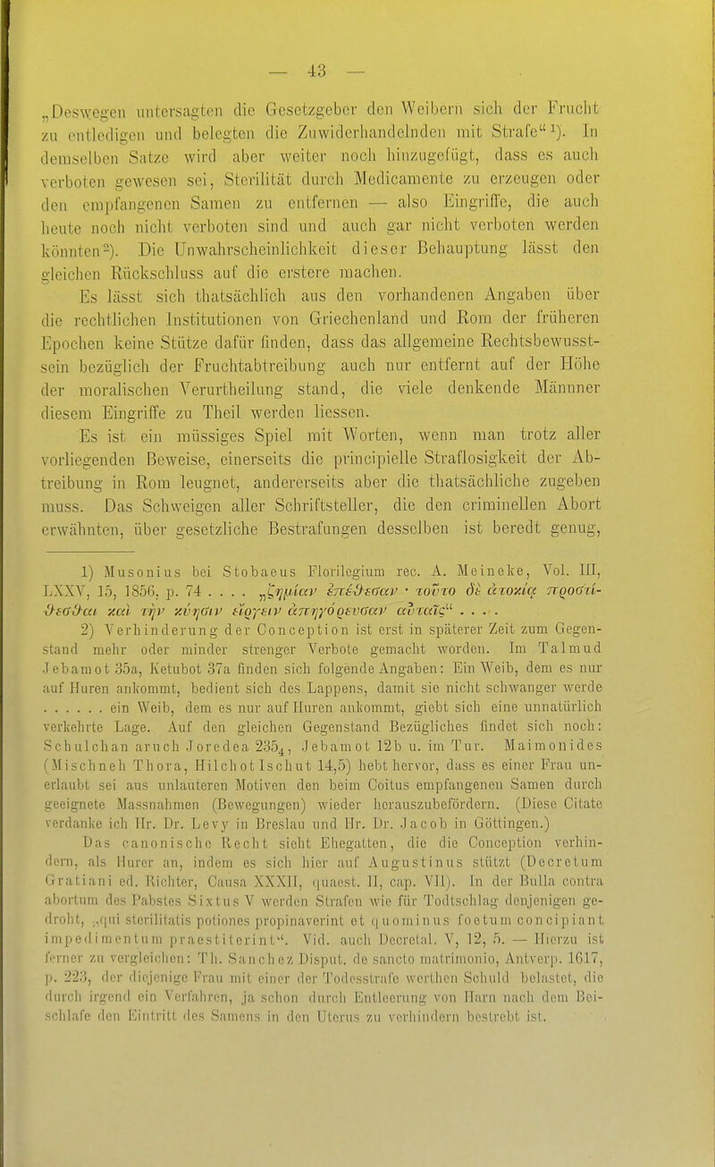 „Deswegen untersagten die Gesetzgeber den Weibern sicli der Frncht zu entledigen und belegten die Zuwiderhandelnden mit Strafe^). In demselben Satze wird aber weiter noch hinzugefügt, dass es auch verboten gewesen sei, Sterilität durch Medicamente zu erzeugen oder den empfangenen Samen zu entfernen — also Eingrifie, die auch heute noch nicht verboten sind und auch gar nicht verboten werden könnten^). Die ünwahrscheinlichkeit dieser Behauptung Lässt den gleichen Rückschluss auf die erstere machen. Es lässt sich thatscächlich aus den vorhandenen Angaben über die rechtlichen Institutionen von Griechenland und Rom der früheren Epochen keine Stütze dafür finden, dass das allgemeine Rechtsbewusst- sein bezüglich der Fruchtabtreibung auch nur entfernt auf der Höhe der moralischen Yerurtheilnng stand, die viele denkende Männner diesem Eingriffe zu Theil werden Hessen. Es ist ein raüssiges Spiel mit Worten, wenn man trotz aller vorliegenden Beweise, einerseits die principielle Straflosigkeit der Ab- treibung in Rom leugnet, andererseits aber die thatsächliche zugeben muss. Das Schweigen aller Schriftsteller, die den criminellen Abort erwähnten, über gesetzliche Bestrafungen desselben ist beredt genug, 1) Musonius bei Stobaeus Florilcgium reo. A. Meineke, Vol. III, LXXV, 15, 1856. 10. 74 ... . ^^^i]p,iav ens-dsaav • %ovto dk ätoxiq Trqodxi- ^sad-cu y.al TTjv xvijüiv HQysiv anrjyöQsvaav av%aXö'- .... 2) Verhinderung der Conception ist erst in späterer Zeit zum Gegen- stand mehr oder minder strenger Verbote gemacht worden. Im Talmud Jebamot 85a, Ketubot 37a finden sich folgende Angaben: Ein Weib, dem es nur auf Huren ankommt, bedient sich des Lappens, damit sie nicht schwanger werde ein Weib, dem es nur auf Huren ankommt, giebt sich eine unnatürlich verkehrte Lage. Auf den gleichen Gegenstand Bezügliches findet sich noch: Schulchan aruch Joredea 235^, .Jebamot 12b u. im Tur. Maimonides (Mischneh Thora, Hilchot Ischut 14,5) hebt hervor, dass es einer Frau un- erlaubt sei aus unlauteren Motiven den beim Coitus empfangenen Samen durch geeignete Massnahmen (Bewegungen) wieder hcrauszubefördern. (Diese Citate verdanke ich Hr. Dr. Levy in Breslau und Hr. Dr. .Jacob in Göttingen.) Das canonischc Recht sieht Ehegatten, die die Conception verhin- dern, als Hurcr an, indem es sich hier auf Augustinus stützt (Decretum Gratiani ed. Richter, Causa XXXII, quaest. II, cap. VII). In der Bulla contra abortnm des Pabstes Sixtus V werden Strafen Avie für Todtschlag denjenigen ge- droht, ,,qui sterilitatis poliones propinaverint et t|uoniinus foetum concipiant impedimentum praes t i terin L''. Vid. auch Dccrelal. V, 12, 5. — Hierzu ist l>rner zu vergleichen: Th. Sanchez Disput, de sancto matrimonio, Antvcrp. 1617, |). 223, der diejenige Frau mit einer der Todesstrafe werthen Schuld belastet, die durcli irgend ein Verfahren, ja schon durch Entleerung von Harn nach dem Bei- schlafe den Eintritt des Samens in den Uterus zu verhindern bestrebt ist.