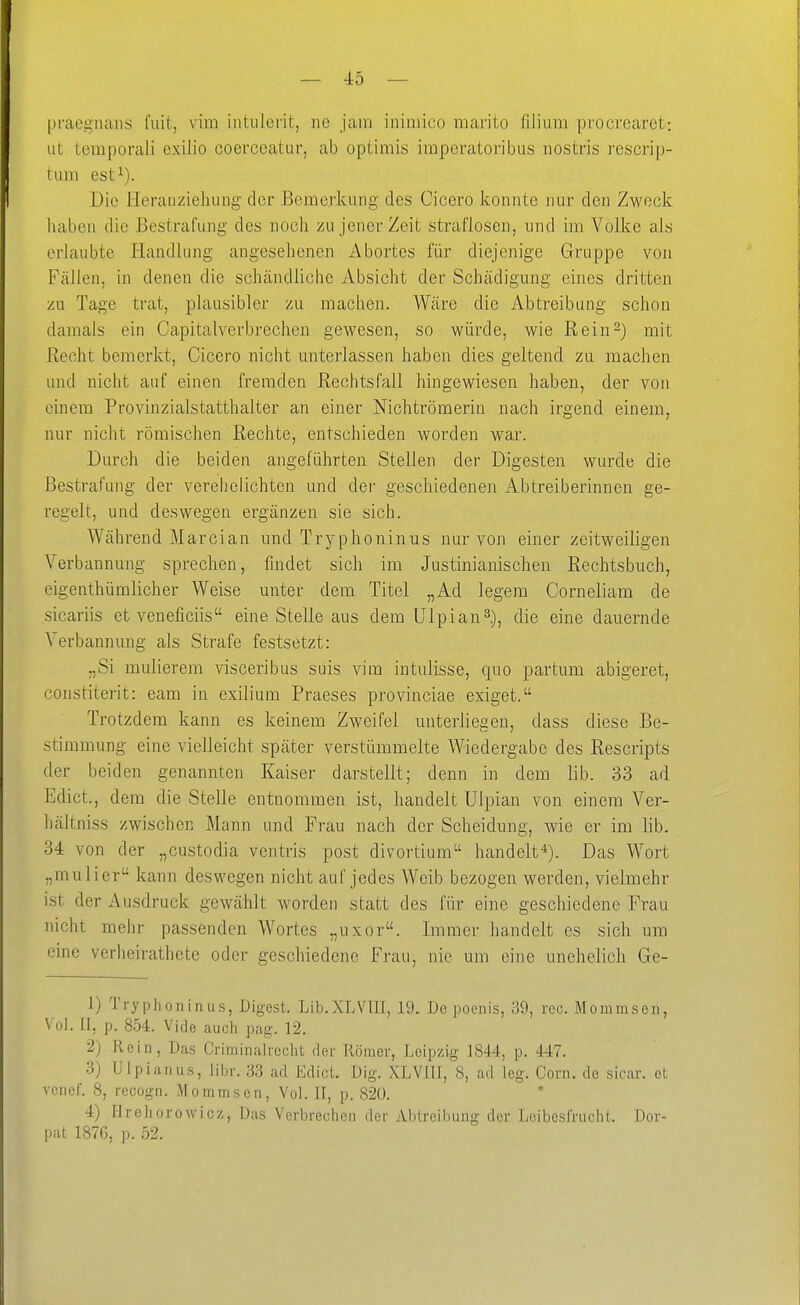 praegnans fuit, vim iiitiilerit, ne jam ininiico marito fiJium procrearet: ut teraporali exilio coerceatur, ab optimis iraperatoribus nostris rescrip- tuni est^). Die Heranziehung der Bemerkung des Cicero konnte nur den Zweck liaben die Bestrafung des noch zu jener Zeit straflosen, und im Volke als erlaubte Handlung angesehenen Abortes für diejenige Gruppe von Fällen, in denen die schändhche Absicht der Schädigung eines dritten zu Tage trat, plausibler zu machen. Wäre die Abtreibung schon damals ein Capitalyerbrechen gewesen, so würde, wie Rein-) mit Recht bemerkt, Cicero nicht unterlassen haben dies geltend zu machen und nicht auf einen fremden Rechtsfall hingewiesen haben, der von einem Provinzialstatthalter an einer Nichtrömerin nach irgend einem, nur nicht römischen Rechte, entschieden worden war. Durch die beiden angeführten Stellen der Digesten wurde die Bestrafung der verehelichten und der geschiedenen Abtreiberinnen ge- regelt, und deswegen ergänzen sie sich. Während Marcian und Tryphonimis nur von einer zeitweiligen Verbannung sprechen, findet sich im Justinianischen Rechtsbuch, eigenthümlicher Weise unter dem Titel „Ad legem Corneliam de sicariis et veneficiis eine Stelle aus dem ülpian^.), die eine dauernde Verbannung als Strafe festsetzt: „Si mulierem visceribus suis vim intulisse, quo partum abigeret, constiterit: eam in exilium Praeses provinciae exiget. Trotzdem kann es keinem Zweifel unterliegen, dass diese Be- stimmung eine vielleicht später verstümmelte Wiedergabe des Rescripts der beiden genannten Kaiser darstellt; denn in dem lib. 33 ad Edict., dem die Stelle entnommen ist, handelt Ulpian von einem Ver- hältniss zwischen Mann und Frau nach der Scheidung, wie er im lib. 34 von der „custodia ventris post divortium handelt^). Das Wort „muli er kann deswegen nicht auf jedes Weib bezogen werden, vielmehr ist der Ausdruck gewählt worden statt des für eine geschiedene Frau nicht mehr passenden Wortes „uxor. Immer handelt es sich um eine verheirathete oder geschiedene Frau, nie um eine unehelich Ge- 1) Tryphoninus, Digest. Lib.XLVIII, 19. De poenis, 39, reo. Mommsen, Vol. II. p. 854. Vide auch pag. 12. 2) Rein, Das Crirninalrcclit fler Römer, Leipzig 1844, p. 447. 3) Ulpian US, libr. 33 ad Edict. Dig. XLVIII, 8, ad leg. Com. de sicar. et vonef. 8, recogn. Momnascn, Vol. II, p. 820. 4) flreliorowlcz. Das Verbrechen der Abtreibung der Lcibeslrucht. Dor- pat 1876, p. 52.