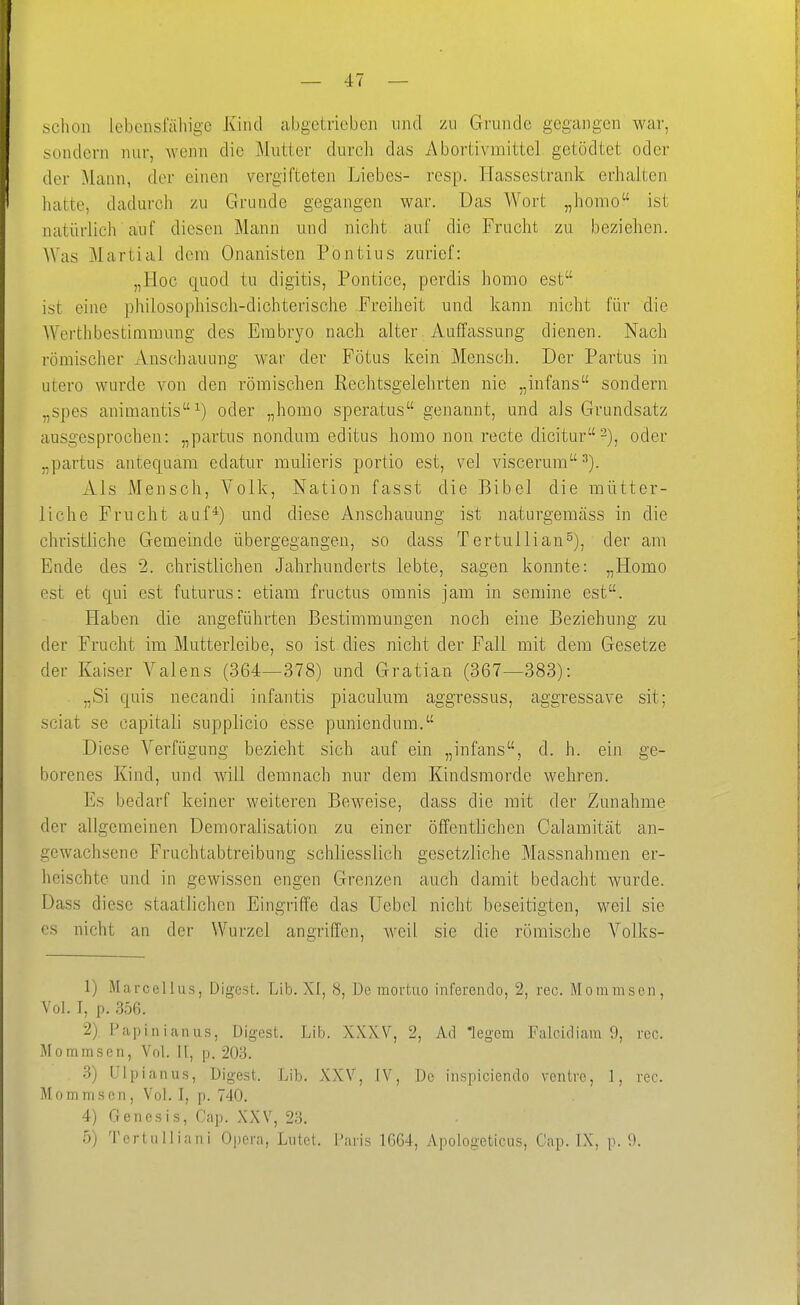 schon lebensfällige Kind abgetrieben und zu Grunde gegangen war, sondern nur, wenn die Mutter durch das Abortivmittel getödtet oder »1 der Mann, der einen vergifteten Liebes- resp. Hassestrank erhalten hatte, dadurch zu Grunde gegangen war. Das Wort „homo ist natüflich auf diesen Mann und nicht auf die Frucht zu beziehen. AVas Martial dem Onanisten Pontius zurief: „Hoc quod tu digitis, Pontice, perdis homo est ist eine philosophisch-dichterische Freiheit und kann nicht für die Werthbestimmung des Embryo nach alter Auffassung dienen. Nach römischer Anschauung war der Fötus kein Mensch. Der Partus in utero wurde von den römischen Rechtsgelehrten nie „infans sondern „spes animantis^) oder „homo speratus genannt, und als Grundsatz ausgesprochen: „partus nondum editus homo non recte dicitur-), oder „partus antequam edatur mulieris portio est, vel visceiaim xVls Mensch, Volk, Nation fasst die Bibel die mütter- liche Frucht auf*) und diese Anschauung ist naturgemäss in die christliche Gemeinde übergegangen, so dass Tertullian^), der am Ende des 2. christlichen Jahrhunderts lebte, sagen konnte: „Homo est et qui est futurus: etiam fructus omnis jam in semine est. Haben die angeführten Bestimmungen noch eine Beziehung zu der Frucht im Mutterleibe, so ist dies nicht der Fall mit dem Gesetze der Kaiser Valens (364—378) und Gratian (367—383): „Si quis necandi infantis piaculum aggressus, aggressave sit; sciat se capitali supplicio esse puniendum. Diese Verfügung bezieht sich auf ein „infans, d. h. ein ge- borenes Kind, und will demnach nur dem Kindsmorde wehren. Es bedarf keiner weiteren Beweise, dass die mit der Zunahme der allgemeinen Demoralisation zu einer öffentlichen Galamität an- gewachsene Fruchtabtreibung schliesslich gesetzliche Massnahmen er- heischte und in gewissen engen Grenzen auch damit bedacht wurde. Dass diese staatlichen Eingriffe das Uebel nicht beseitigten, weil sie CS nicht an der Wurzel angriffen, Aveil sie die römische Volks- 1) Marcellus, Digest. Lib. XI, 8, De mortuo inferendo, 2, rec. Mommsen, Vol. I, p. .356. 2) Pap in i an US, Digest. Lib. XXXV, 2, Ad Tegem Falcidiam 9, rcc. Mommsen, Vol. 11, p. 203. 3) Ulpianus, Digest. Lib. XXV, IV, De inspiciendo ventrc, 1, rec. Mommsen, Vol. I, p. 740. 4) Genesis, Cap. XXV, 23. 5) Tertulliani Opera, Lutet. Paris 1664, Apologeticus, Cap. L\, p. 9.