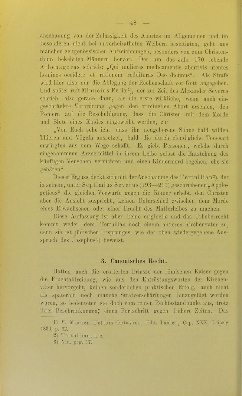 — 4:8 — anschaiuing von der ZuJässigkeit des Abortes im Allgemeinen und im Besonderen nicht bei unverhciratheten Weibern beseitigten, geht aus manchen zeitgenössischen Aufzeichnungen, besonders von zum Christen- thum bekehrten Mcännern hervor. Der um das Jahr 170 lebende Athenagoras schrieb: „Qui mulieres medicamentis abortivis utentes homincs occidere et rationem reddituras Deo dicimus. Als Strafe wird hier also nur die Ablegung der Rechenschaft vor Gott angegeben. Und später ruft Minucius Felix^), der zur Zeit des Alexander Severus schrieb, also gerade dann, als die erste wirkliche, wenn auch ein- geschränkte Verordnung gegen den criminellen Abort erschien, den Römern auf die Beschuldigung, dass die Christen mit dem Morde und Blute eines Kindes eingeweiht werden, zu: „Von Euch sehe ich, dass ihr neugeborene Söhne bald wilden Thieren und Vögeln aussetzet, bald die durch elendigliche Todesart erwürgten aus dem Wege schafft. Es giebt Personen, welche durch eingenommene Arzneimittel in ihrem Leibe selbst die Entstehung des künftigen Menschen vernichten und einen Kindermord begehen, ehe sie gebären. Dieser Erguss deckt sich mit der Anschauung des T ertullian-), der in seinem, unter Septimius Severus (193—211) geschriebenen„Apolo- geticus die gleichen Vorwürfe gegen die Römer erhebt, den Christen aber die Ansicht zuspricht, keinen Unterschied zwischen dem Morde eines Erwachsenen oder einer Frucht des Mutterleibes zu machen. Diese Auffassung ist aber keine originelle und das Urheberrecht kommt weder dem TertuUian noch einem anderen Kirchenvater zu, denn sie ist jüdischen Ursprunges, wie der oben wiedergegebene Aus- spruch des Josephus^) beweist. 3. Canoiiisches Recht. Hatten auch die erörterten Erlasse der römischen Kaiser gegen die Fruchtabtreibung, wie aus den Entrüstungsworten der Kirchen- väter hervorgeht, keinen sonderlichen praktischen Erfolg, auch nicht als späterhin noch manche Strafverschärfungen hinzugefügt worden waren, so bedeuteten sie doch vom reinen Rechtsstandpunkt aus, trotz ihrer Beschränkungen,* einen Fortschritt gegen frühere Zeiten. Das 1) M. Miiiucii Felicis Oclaviiis, Edit. Lüblvcrt, Cap. XXX, Leipzig 1836, p. 62. 2) TertuUian, 1. c,