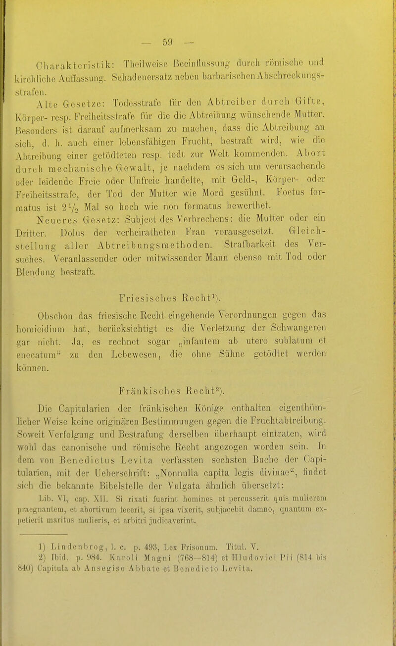 Charakteristik: Thoilweisc i^ecinflussung durch röinisclie und kirchliche AutTassung. Scliadcncrsatz neben barbarischen Abschrcckungs- s trafen. Alte Gesetze: Todesstrafe für den Ab treib er durch Gifte, Körper-resp. Freiheitsstrafe für die die Abtreibung wünschende Mutter. Besonders ist darauf aufmerksam zu machen, dass die Abtreibung an sich, d. Ii. auch einer lebensfäliigen Frucht, bestraft wird, wie die xVbtreibung einer getödteten resp. todt zur Welt kommenden. Abort durch mechanische Gewalt, je nachdem es sich um verm-sachende oder leidende Freie oder Unfreie handelte, mit Geld-, Körper- oder Freiheitsstrafe, der Tod der Mutter wie Mord gesühnt. Foetus for- matus ist 2Y2 Mal so hoch wie non formatus bewerthet. Neueres Gesetz: Sobject des Verbrechens: die Mutter oder ein Dritter. Dolus der verheiratheten Frau vorausgesetzt. Gleich- stellung aller Abtreibungsraethoden. Strafbarkeit des Ver- suches. Veranlassender oder mitwissender Mann ebenso mit Tod oder Blendung bestraft Friesisches Recht^). Obschon das friesische Recht eingehende Verordnungen gegen das horaicidium hat, berücksichtigt es die Verletzung der Schwangeren gar nicht. Ja, es rechnet sogar „infantem ab utero sublatum et enccatum'- zu den Lebewesen, die ohne Sühne gotödtet werden können. Fränkisches Recht-). Die Capitularien der frcänkischen Könige euthalten eigenthüm- licher Weise keine originären Bestimmungen gegen die Fruchtabtreibung. Soweit Verfolgung und Bestrafung derselben überhaupt eintraten, wird wohl das canonische und römische Recht angezogen worden sein. In dem von Benedictus Levita verfassten sechsten Buche der Capi- tularien, mit der üeberschrift: „Nonnulla capita legis divinae, findet sich die bekannte Bibelstelle der Vulgata ähnlich übersetzt: Lib. VI, cap. XII. Si rixati fuerint homines et percusserit quis mulierein praognantem, et abortivum leceril, si ipsa vixcrit, subjaocbit tlamno, qnantuni cx- petierit maritus mulicris, et arbitri juclicavorint. 1) liindenbrog, 1. c. p. 493, Lex Frisonum. Titul. V. 2) Ibid. p. 984. Karoli Magni (768—814) et TT 1 vid 0 v i c i l> i i (814 bis 840) Capiluia ab Ansegiso Abbato et Bciicdicto Levita.