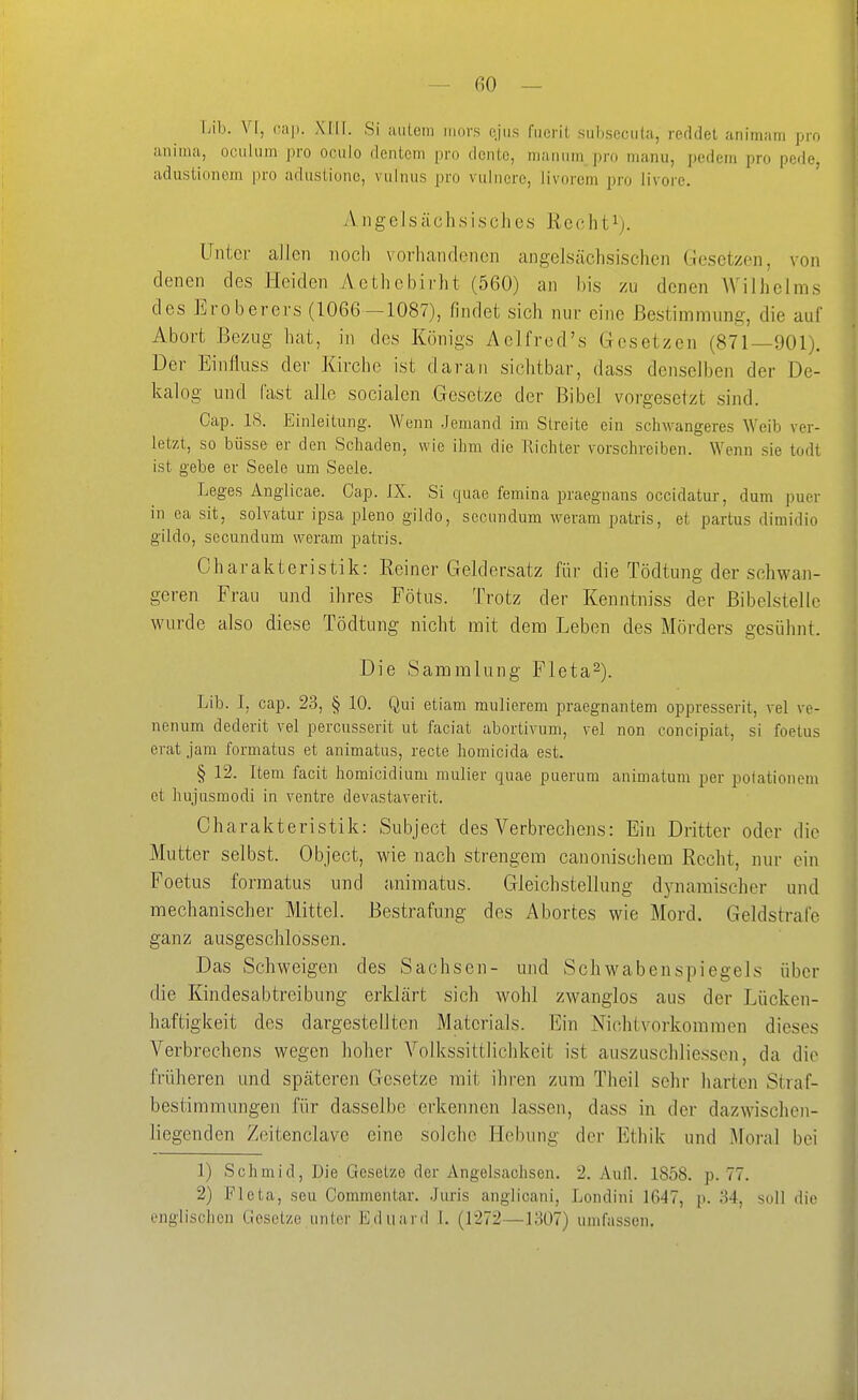 Lib. VI, call. XIII. Si uulcm mors ejus fucrit suhseciita, reddet animam pro aiiima, ociilum pro ociilo dcntcm pro donto, maniim pro manu, pedem pro pede, adustionem pro adustionc, viilnus pro vuincre, livorem pro livore. A11 ge I s äcli s i,seil es Ree ht^). üntei- allen noch vorhandenen angelsächsischen Ciesctzen, von denen des Heiden Aethcbirht (560) an bis zu denen Wilhelms des Eroberers (1066—1087), findet sich nur eine Bestimmung, die auf Abort Bezug hat, in des Königs Aclfred's Gesetzen (871—901). Der Einfluss der Kirche ist daran sichtbar, dass denselben der De- kalog und fast alle socialen Gesetze der Bibel vorgesetzt sind. Cap. IS. Einleitung. Wenn Jemand im Streite ein schwangeres Weib ver- letzt, so büsse er den Schaden, wie ihm die Richter vorschreiben. Wenn sie todt ist gebe er Seele um Seele. Leges Anglicae. Cap. IX. Si quae femina praegnans occidatur, dum puer in ea sit, solvatur ipsa pleno gildo, secundum weram patris, et partus dimidio gildo, secundum weram patris. Charakteristik: Reiner Geldersatz für die Tödtung der schwan- geren Frau und ihres Fötus. Trotz der Kenntniss der ßibelstelle wurde also diese Tödtung nicht mit dem Leben des Mörders gesühnt. Die Sammlung Fleta^). Lib. I, cap. 23, § 10. Qui etiam mulierem praegnantem oppresserit, vel ve- nenum dederit vel percusserit ut faciat abortivum, vel non concipiat, si foetus erat Jam formatus et animatus, recte homicida est. § 12. Item facit homicidium mulier quae puerum animatum per poiationem et hujusmodi iu ventre devastaverit. Charakteristik: Subject des Verbrechens: Ein Dritter oder die Mutter selbst. Object, wie nach strengem canonischem Recht, nur ein Foetus formatus und aniinatus. Gleichstellung dynamischer und mechanischer Mittel. Bestrafung des Abortes wie Mord. Geldstrafe ganz ausgeschlossen. Das Schweigen des Sachsen- und Schwabenspiegels über die Kindesabtreibung erklärt sich wohl zwanglos aus der Lücken- haftigkeit des dargestellten Materials. Ein Nichtvorkommen dieses Verbrechens wegen hoher Volkssittlichkeit ist auszuschliessen, da die früheren und späteren Gesetze mit ihren zum Theil sehr harten Straf- bestimmnngen für dasselbe erkennen lassen, dass in der dazwischen- liegenden Zeitenclavc eine solche Hebung der p]thik und Moral bei 1) Schmid, Die Gesetze der Angelsachsen. 2. Aull. 1858. p. 77. 2) Fleta, seu Commentar. Juris anglicani, Londini 1647, p. 34, soll dio englischen Gesetze unter Eduard 1. (1272—1307) umfassen.