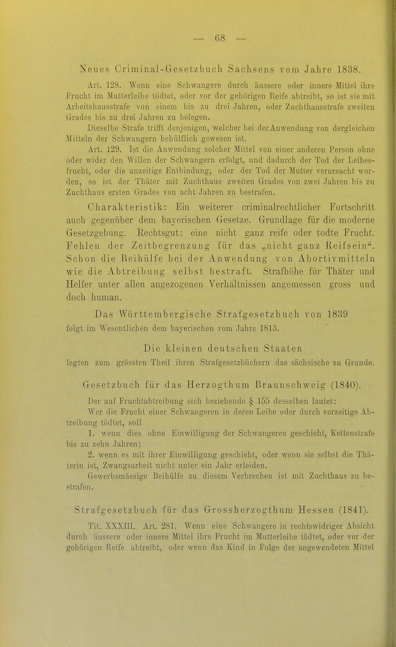 Neues Criminal-Gesetzbuoh Sachsens vom Jahre 1838. Art. 128. Wenn eine Schwangere durch äussere oder innere Mittel ihre Prucht im Mutterleibe tödtet, oder vor der geliörigen Reife abtreibt, so ist sie mit Arbeitshausstrafe von einem bis zu drei Jahren, oder Zuchthausstrafe zweiten Grades bis zu drei Jahren zu belegen. Dieselbe Strafe trill't denjenigen, welcher bei derAnwendung von dergleichen Mitteln der Schwangern behülflich gewesen ist. Art. 129. Ist die Anwendung solcher Mittel von einer anderen Person ohne oder wider den \A'illen der Schwangern erfolgt, und dadurch der Tod der Leibes- frucht, oder die unzeitige Entbindung, oder der Tod der Mutter verursacht wor- den, so ist der Thäter mit Zuchthaus zweiten Grades von zwei .Jahren bis zu Zuchthaus ersten Grades von acht Jahren zu bestrafen. Charakteristik: Ein weiterer criminalrechtlicher Fortschritt auch gegenüber dem bayerischen Gesetze. Grundlage für die moderne Gesetzgebung. Rechtsgut: eine nicht ganz reife oder todte Frucht. Fehlen der Zeitbegrenzung für das „nicht ganz ßeifsein. Schon die Beihülfe bei der Anwendung von Abortivmitteln wie die Abtreibung selbst bestraft. Strafhöhe für Thäter und Helfer unter allen angezogenen Verhältnissen angemessen gross und doch human. Das Württerabergische Strafgesetzbuch von 1839 folgt im Wesentlichen dem bayerischen vom -Jahre 1813. Die kleinen deutschen Staaten legten zum grössten Theil ihren Strafgesetzbüchern das sächsische zu Grunde. Gesetzbuch für das Herzogthum Braunschweig (1840). Der auf Fruchtabtreibung sich beziehende § 155 desselben lautet: Wer die Frucht einer Schwangeren in deren Leibe oder durch vorzeitige Ab- treibung tödtet, soll 1. wenn dies ohne Einwilligung der Schwangeren geschieht, Kettenstrafe bis zu zehn Jahren; 2. wenn es mit ihrer Einwilligung geschieht, oder wenn sie selbst die Thä- terin ist, Zwangsarbeit nicht unter ein Jahr erleiden. Gewerbsmässige Beihülfe zu diesem Verbrechen ist mit Zuchthaus zu be- strafen. Strafgesetzbuch für das Grossherzogthura Hessen (1841). Tit. XXXIII. Art. 281. Wenn eine Schwangere in rechtswidriger Absicht durch äussere oder innere Mittel ihre Frucht im Mutterleibe tödtet, oder vor der gehörigen Reife abtreibt, oder wenn das Kind in Folge der angewendeten Mittel