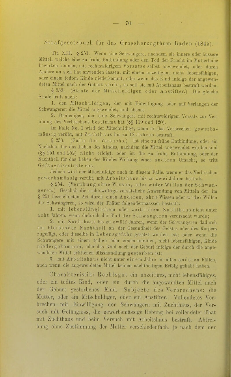 StrafgcsctzbucJi für das Grossherzogthum Baden (1845). Tit. XIII. § 251. Wenn eine Schwangere, nachdem sie innere oder äussere Mittel, welche eine zu frühe Entbindung oder den Tod der Frucht im Mutterleibe bewirken können, mit rechtswidrigem Vorsatze selbst angewendet, oder durch Andere au sich hat anwenden lassen, mit einem unzeitigen, nicht lebensfähigen, oder einem todten Kinde niederkommt, oder wenn das Kind infolge der angewen- deten Mittel nach der Geburt stirbt, so soll sie mit Arbeitshaus bestraft werden. § 252. (Strafe der Mitschuldigen oder Anstifter.) Die gleiche Strafe ti-ifft auch: 1. den Mitschuldigen, der mit Einwilligung oder auf Verlangen der Schwangeren die Mittel angewendet, und ebenso 2. Denjenigen, der eine Schwangere mit rechtswidrigem Vorsatz zur Ver- übung des Verbrechens bestimmt hat (§§ 119 und 120). Im Falle No. 1 wird der Mitschuldige, wenn er das Verbrechen gewerbs- mässig verübt, mit Zuchthaus bis zu 12 Jahren bestraft. § 253. (Fälle des Versuchs.) Ist eine zu frühe Entbindung, oder ein Nachtheil für das Leben des Kindes, nachdem die Mittel angewendet worden sind (§§ 251 und 252) nicht erfolgt, oder ist die zu frühe Entbindung, oder der Nachtheil für das Leben des Kindes Wirkung einer anderen Ursache, so tritt Gefänguissstrafe ein. Jedoch wird der Mitschuldige auch in diesem Falle, wenn er das Verbrechen gewerbsmässig verübt, mit Arbeitshaus bis zu zwei Jahren bestraft. § 254. (VerÜbung ohne Wissen, oder wider Willen der Schwan- geren.) Geschah die rechtswidrige vorsätzliche Anwendung von Mitteln der im § 251 bezeichneten Art durch einen Anderen, ohne Wissen oder wider Willen der Schwangeren, so wird der Thäter folgendermaassen bestraft: 1. mit lebenslänglichem oder zeitlichem Zuchthaus nicht unter acht Jahren, wenn dadurch der Tod der Schwangeren verursacht wurde; 2. mit Zuchthaus bis zu zwölf Jahren, wenn der Schwangeren dadurch ein bleibender Nachtheil an der Gesundheit des Geistes oder des Körpers zugefügt, oder dieselbe in Lebensgefahr gesetzt worden ist; oder wenn die Schwangere mit einem todten oder einem unreifen, nicht lebensfähigen, Kinde niedergekommen, oder das Kind nach der Geburt infolge der durch die ange- wendeten Mittel erlittenen Misshandlung gestorben ist; 3. mit Arbeitshaus nicht unter einem Jahre in allen anderen Fällen, auch wenn die angewendeten Mittel keinen nachtheiligon Erfolg gehabt haben. Charakteristik: Kechtsgut ein iinzeitiges, nicht lebensfähiges, oder ein todtes Kind, oder ein durch die angewandten Mittel nacli der Geburt gestorbenes Kind. Subjecte des Verbrechens: die Mutter, oder ein Mitschuldiger, oder ein Anstifter. Vollendetes Ver- brechen mit Einwilligung der Schwangern mit Zuchthaus, der Ver- such mit Gefängniss, die gewerbsmässige Uebung bei vollendeter That mit Zuchthaus und beim Versuch mit Arbeitshaus bestraft. Abtrei- bung ohne Zustimmung der Mutter verschiedenfach, je nach dem der