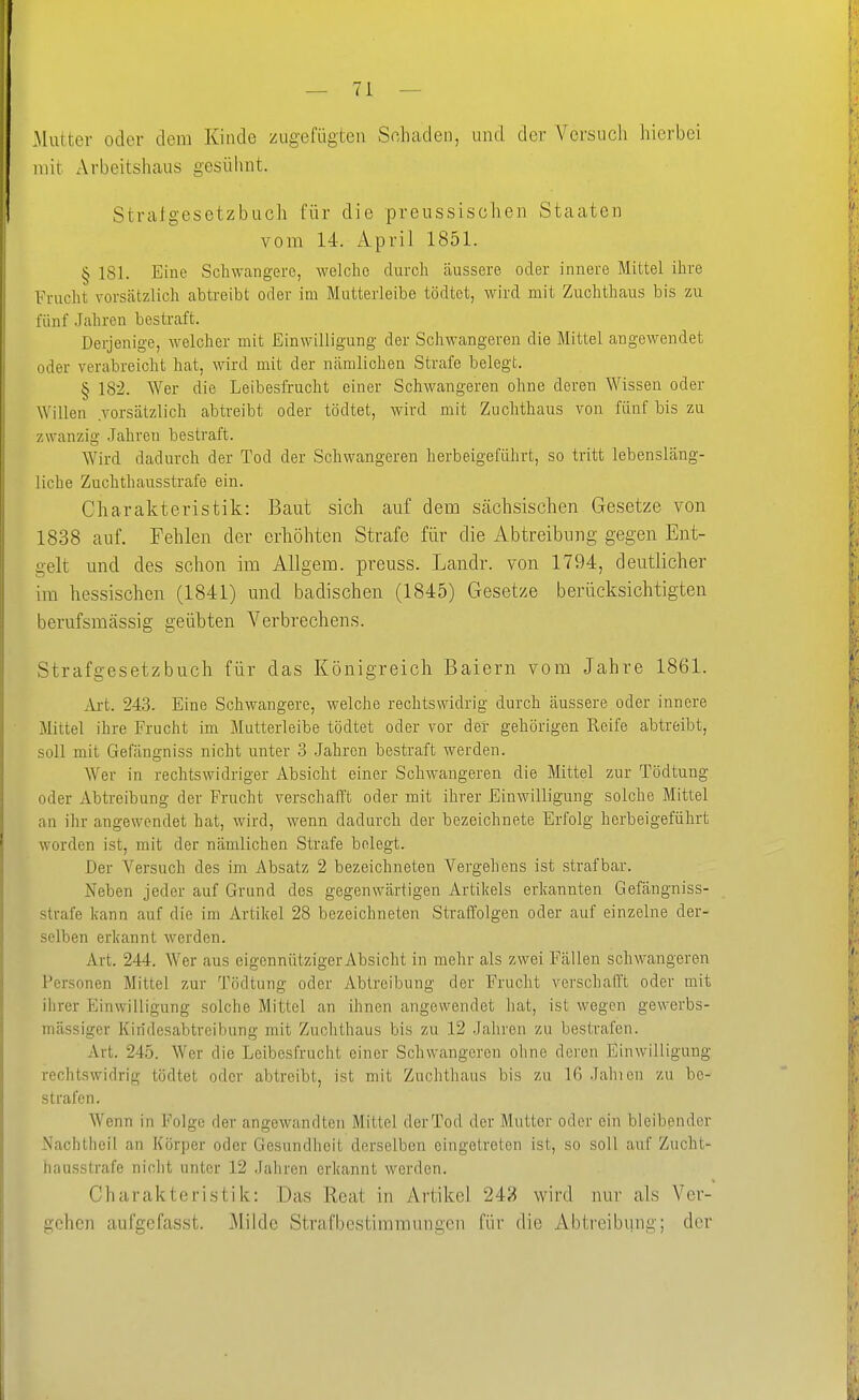 Matter oder dem Kinde zugefügten Schaden, und der Versuch hierbei mit Arbeitshaus gesühnt. Stralgesetzbucli für die preussischen Staaten vom 14. April 1851. § 181. Eine Schwangere, welche durch äussere oder innere Mittel ihre Frucht vorscätzlich abtreibt oder im Mutterleibe tödtet, wird mit Zuchthaus bis zu fünf Jahren bestraft. Derjenige, welcher mit Einwilligung der Schwangeren die Mittel angewendet oder verabreicht hat, wird mit der nämlichen Strafe belegt. § 182. Wer die Leibesfrucht einer Schwangeren ohne deren Wissen oder Willen vorsätzlich abtreibt oder tödtet, wird mit Zuchthaus von fünf bis zu zwanzig Jahren bestraft. Wird dadurch der Tod der Schwangeren herbeigeführt, so tritt lebensläng- liche Zuchthausstrafe ein. Charakteristik: Baut sich auf dem Scächsischen Gesetze von 1838 auf. Fehlen der erhöhten Strafe für die Abtreibung gegen Ent- gelt und des schon im Allgem. preuss. Landr. von 1794, deutlicher im hessischen (1841) und badischen (1845) Gesetze berücksichtigten berufsmässig geübten A^erbrechens. Strafgesetzbuch für das Königreich Baiern vom Jahre 1861. Axt. 243. Eine Schwangere, welche rechtswidrig durch äussere oder innere Mittel ihre Frucht im Mutterleibe tödtet oder vor der gehörigen Reife abtreibt, soll mit Gefängniss nicht unter 3 Jahren bestraft werden. Wer in rechtswidriger Absicht einer Schwangeren die Mittel zur Tödtung oder Äbtreibung der Frucht verschafft oder mit ihrer Einwilligung solche Mittel an ihr angewendet hat, wird, wenn dadurch der bezeichnete Erfolg herbeigeführt worden ist, mit der nämlichen Strafe belegt. Der Versuch des im Absatz 2 bezeichneten Vergehens ist strafbar. Neben jeder auf Grund des gegenwärtigen Artikels erkannten Gefängniss- strafe kann auf die im Artikel 28 bezeichneten Straffolgen oder auf einzelne der- selben erkannt werden. Art. 244. Wer aus eigennütziger Absicht in mehr als zwei Fällen schwangeren Personen Mittel zur Tödtung oder Abtreibung der Frucht verschafft oder mit ihrer Einwilligung solche Mittel an ihnen angewendet hat, ist wegen gewerbs- mässiger Kiridesabtreibung mit Zuchthaus bis zu 12 Jahren zu bestrafen. Art. 245. Wer die Leibesfrucht einer Schwangeren ohne deren Einwilligung rechtswidrig tödtet oder abtreibt, ist mit Zuchthaus bis zu 16 Jahien zu be- strafen. Wenn in Folge der angewandten Mittel derTod der Mutter oder ein bleibender Nachtheil an Körper oder Gesundheit derselben eingetreten ist, so soll auf Zucht- hausstrafe nicht unter 12 Jahren erkannt werden. Charakteristik: Das Reat in Artikel 242 wird nur als Ver- gehen aufgefasst. Milde Strafbestimmungen für die Abtreibung; der