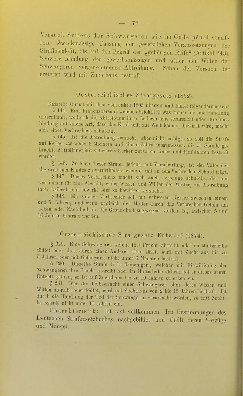 los. Zweckmässige Fassung der gesetzlichen Voraussetzungen dei- Straflosigkeit, bis auf den Begriff der „gehörigen Reife (Artikel 243). Schwere Ahndung der gewerbsmässigen und wider den Willen der Schwangeren vorgenommenen Abtreibung. Schon der Versuch der ersteren wird mit Zuchthaus bestraft. Oesterreichisches Strafgesetz (1852). Dasselbe stimmt mit dem vom Jahre 1803 überein und lautet folgendermassen: § 144. Eine Frauensperson, welche absichtlich was immer für eine Handlung unternimmt, wodurch die Abtreibung ihrer Leibesfrucht verursacht oder ihi-e Ent*^ bindung auf solche Art, dass das Kind todt zur Welt kommt, bewirkt wird, macht sich eines Verbrechens schuldig. § 145. Ist die Abtreibung versucht, aber nicht erfolgt, so soll die Strafe auf Kerker zwischen 6 Monaten und einem .Jahre ausgemessen, die zu Stande ge- brachte Abtreibung mit schwerem Kerker zwischen einem und fünf .fahren bestraft werden. § 146. Zu eben dieser Strafe, jedoch mit Verschärfung, ist der Vater des abgetriebenen Kindes zu verurtheilen, wenn er mit an dem Verbrechen Schuld trägt. § 147. Dieses Verbrechens macht sich auch derjenige schuldig, der aus was immer für eine Absicht, wider Wissen und Willen der Mutter, die Abtreibung ihrer Leibesfrucht bewirkt oder zu bewirken versucht. § 148. Ein solcher Verbrecher soll mit schwerem Kerker zwischen einem und 5 .Jahren, und wenn zugleich der Mutter durch das Verbrechen Gefahr am Leben oder Nachtheil an der Gesundheit zugezogen worden ist, zwischen 5 und 10 Jahren bestraft werden. Oesterreichischer Strafgesetz-Entwurf (1874). § 229. Eine Schwangere, welche ihre Frucht abtreibt oder im Mutterleibe tödtet oder dies durch einen Anderen thun lässt, wird mit Zuchthaus bis zu 5 .Jahren oder mit Gefängniss nicht unter 6 Monaten bestraft. § 230. Dieselbe Strafe trifft denjenigen, welcher mit Einwilligung der Schwangeren ilire Frucht abtreibt oder im Mutterleibe tödtet; hat er dieses gegen Entgelt gethan, so ist auf Zuchthaus bis zu 10 Jahren zu erkennen. § 231. Wer die Leibesfrucht einer Schwangeren ohne deren. Wissen und Willen abtreibt oder tödtet, wird mit Zuchthaus von 2 bis 15 Jahren bestraft. Ist durch die Handlung der Tod der Schwangeren verursacht worden, so tritt Zucht- hausstrafe nicht unter 10 Jahren ein. Charakteristik: Ist fast vollkommen den Bestimmungen des Deutschen Strafgesetzbuches nachgebildet und tlieilt deren Vorzüge und Mängel.