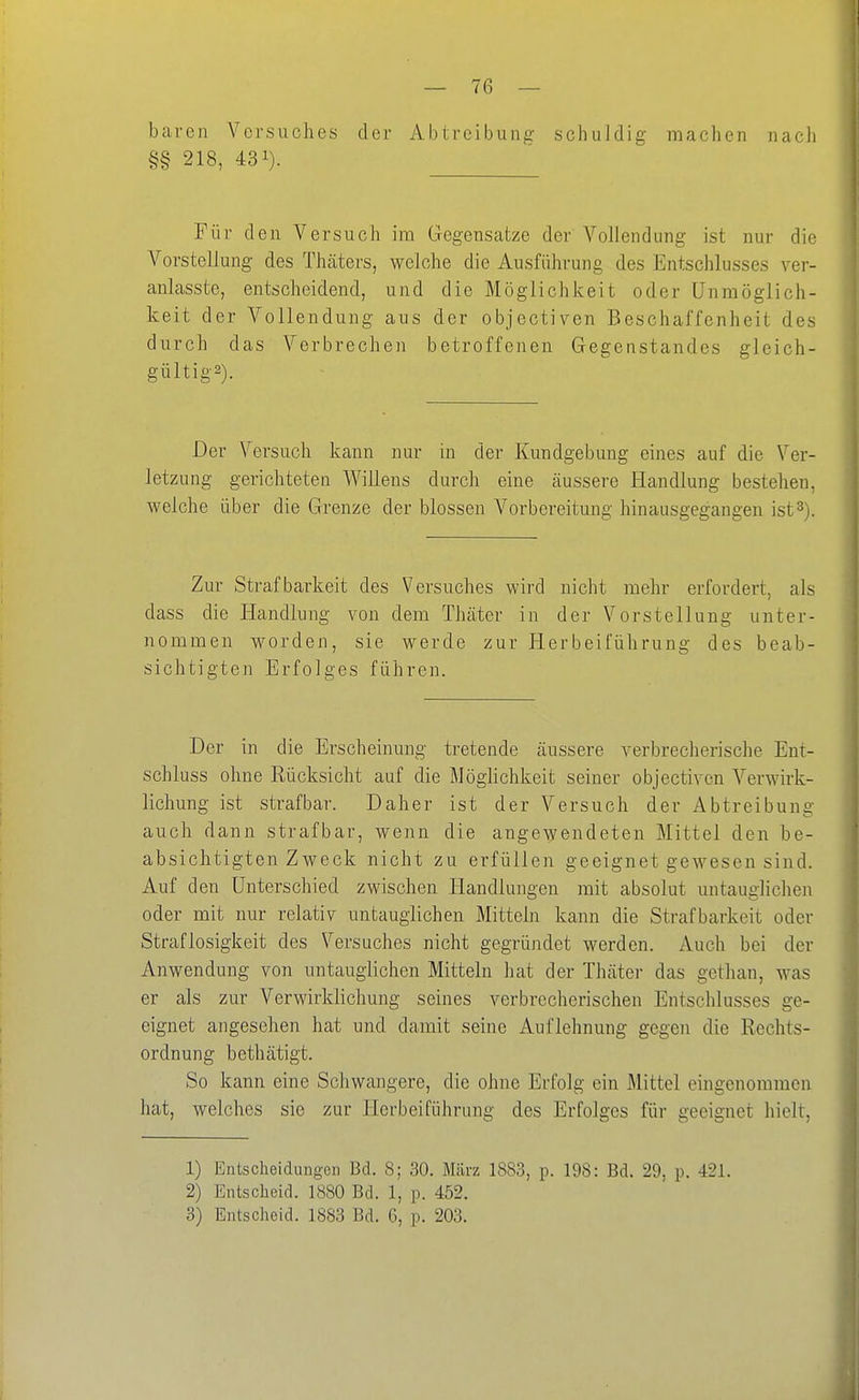 baven Versuches der Abtreibung schuldig machen nacli §§ 218, 431). Für den Versuch im Gegensatze der Vollendung ist nur die Vorstellung des Thcäters, welche die Ausführung des Entschlusses ver- anlasste, entscheidend, und die Möglichkeit oder Unmöglich- keit der Vollendung aus der objectiven Beschaffenheit des durch das Verbrechen betroffenen Gegenstandes gleich- gültigs). Der Versuch kann nur in der Kundgebung eines auf die Ver- letzung gerichteten Willens durch eine äussere Handlung bestehen, welche über die Grenze der blossen Vorbereitung hinausgegangen ist 3). Zur Strafbarkeit des Versuches wird nicht mehr erfordert, als dass die Handlung von dem Thcäter in der Vorstellung unter- nommen worden, sie werde zur Herbeiführung des beab- sichtigten Erfolges führen. Der in die Erscheinung tretende cäussere verbrecherische Ent- schluss ohne Rücksicht auf die Möghchkeit seiner objectiven Verwirk- lichung ist strafbar. Daher ist der Versuch der Abtreibung auch dann strafbar, wenn die angewendeten Mittel den be- absichtigten Zweck nicht zu erfüllen geeignet gewesen sind. Auf den Unterschied zwischen Handlungen mit absolut untauglichen oder mit nur relativ untauglichen Mitteln kann die Strafbarkeit oder Straflosigkeit des Versuches nicht gegründet werden. Auch bei der Anwendung von untauglichen Mitteln hat der Thäter das gethan, was er als zur Verwirklichung seines verbrecherischen Entschlusses ge- eignet angesehen hat und damit seine Auflehnung gegen die Rechts- ordnung bethätigt. So kann eine Schwangere, die ohne Erfolg ein Mittel eingenommen hat, welches sie zur Herbeiführung des Erfolges für geeignet hielt, 1) Entscheidungen Bd. 8; 30. März 1883, p. 198: Bd. 29, p. 421. 2) Entscheid. 1880 Bd. 1, p. 452. 3) Entscheid. 1883 Bd. 6, p. 203.