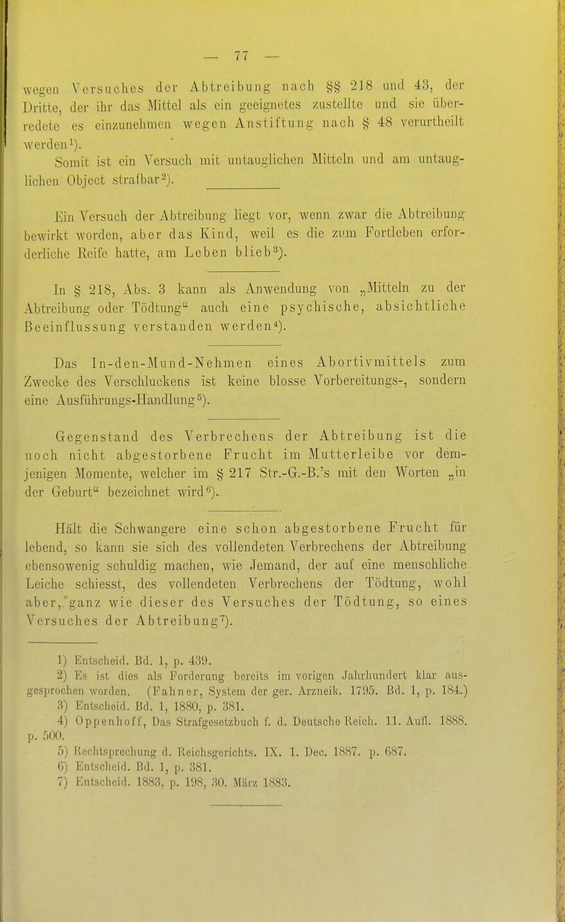 wegen Versuches der Abtreibung nach §§ 218 und 43, der Dritte, der ihr das Mittel als ein geeignetes zustellte und sie über- redete es einzunehmen wegen Anstiftung nach § 48 verurtheilt werden^). Somit ist ein Versuch mit untauglichen Mitteln und am untaug- lichen Object strafbar2). Ein Versuch der Abtreibung liegt vor, wenn zwar die Abtreibung bewirkt worden, aber das Kind, weil es die zum Fortleben erfor- derliche Reife hatte, am Leben blieb3). In § 218, Abs. 3 kann als Anwendung von „Mitteln zu der ilbtreibung oder Tödtung auch eine psychische, absichtliche Beeinflussung verstanden werden*). Das In-den-Mnnd-Nehmen eines Abortivmittels zum Zwecke des Verschluckens ist keine blosse Vorbereitungs-, sondern eine Ausführungs-Handlung Gegenstand des Verbrechens der Abtreibung ist die noch nicht abgestorbene Frucht im Mutterleibe vor dem- jenigen Momente, welcher im § 217 Str.-G.-B.'s mit den Worten „in der Geburt bezeichnet wird^). Hält die Schwangere eine schon abgestorbene Frucht für lebend, so kann sie sich des vollendeten Verbrechens der Abtreibung ebensowenig schuldig machen, wie Jemand, der auf eine menschliche Leiche schiesst, des vollendeten Verbrechens der Tödtung, wohl aber,.'ganz wie dieser des Versuches der Tödtung, so eines Versuches der Abtreibung'^). 1) Entscheid. Bd. 1, p. 439. 2) Es ist dies als Forderung bereits im vorigen Jahrhundert klar aus- gesprochen worden. (Fahner, System der ger. Arzneilc. 1795. Bd. 1, p. 184.) 3) Entscheid. Bd. 1, 1880, p. 381. 4) Oppenhoff, Das Strafgesetzbuch f. d. Deutsche Reich. 11. Aull. 1888. p. 500. 5) Rechtsprechung d. Reichsgerichts. IX. 1. Dec. 1887. p. 687. 6) Entscheid. Bd. 1, p. 381. 7) Entscheid. 1883, p. 198, 30. März 1883.