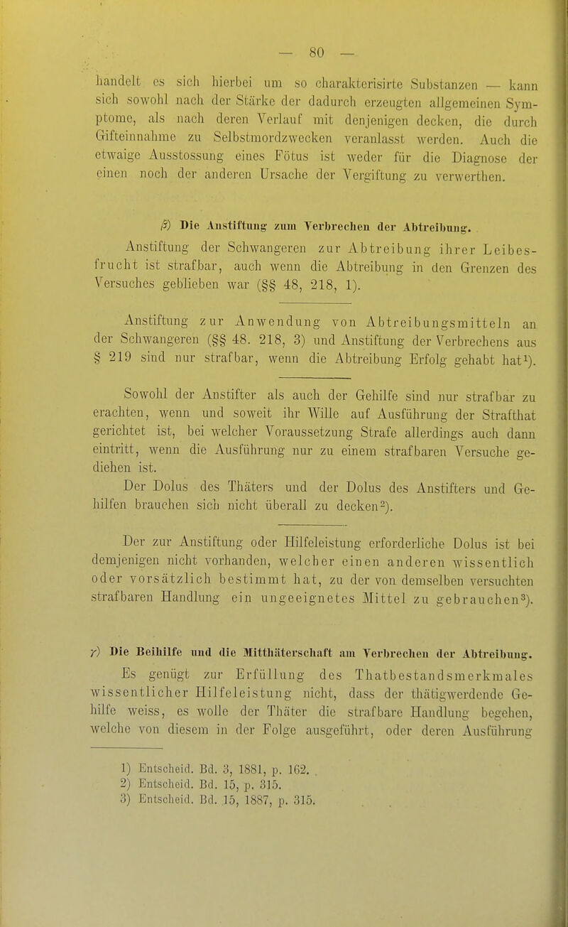Jianclelt es sich hierbei um so oharaktcrisirte Substanzen — kann sich sowohl nach der Stärke der dadurch erzeugten allgemeinen Sym- ptome, als nach deren Verlauf mit denjenigen decken, die durch Gifteinnahme zu Selbstmordzwecken veranlasst werden. Auch die etwaige Ausstossung eines Fötus ist Aveder für die Diagnose der einen noch der anderen Ursache der Vergiftung zu verwerthen. ß) Die Aiistiftimg- zum Verbrechen der Abtreibung. Anstiftung der Schwangeren zur Abtreibung ihrer Leibes- frucht ist strafbar, auch wenn die Abtreibung in den Grenzen des Versuches geblieben war (§§ 48, 218, 1). xinstiftung zur Anwendung von Abtreibungsmitteln an der Schwangeren (§§ 48. 218, 3) und Anstiftung der Verbrechens aus § 219 sind nur strafbar, wenn die Abtreibung Erfolg gehabt hat^). Sowohl der Anstifter als auch der Gehilfe sind nur strafbar zu erachten, wenn und soweit ihr Wille auf Ausführung der Strafthat gerichtet ist, bei welcher Voraussetzung Strafe allerdings auch dann eintritt, wenn die Ausführung nur zu einem strafbaren Versuche ge- diehen ist. Der Dolus des Thäters und der Dolus des Anstifters und Ge- hilfen brauchen sich nicht überall zu decken2). Der zur Anstiftung oder Hilfeleistung erforderliche Dolus ist bei demjenigen nicht vorhanden, welcher einen anderen wissentlich oder vorsätzlich bestimmt hat, zu der von demselben versuchten strafbaren Handlung ein ungeeignetes Mittel zu gebrauchen^). r) Bie Beiliilfe und die Mittliäterschaft ain Terbreclien der Abtreibung. Es genügt zur Erfüllung des Thatbestandsmerkmales wissentlicher Hilfeleistung nicht, dass der thätigwerdende Ge- hilfe weiss, es wolle der Thäter die strafbare Handlung begehen, welche von diesem in der Folge ausgeführt, oder deren Ausfüln-ung 1) Entscheid. Bd. 3, 1881, p. 162, , 2) Entscheid. Bd. 15, p. 315.
