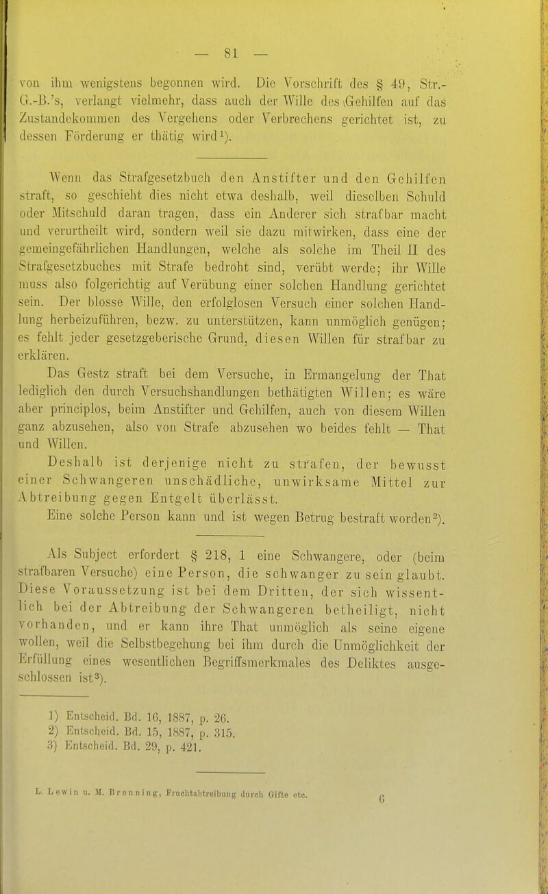 \on ihm wenigstens begonnen wird. Die Vorschrift des § 49, Str.- (r.-B.'s, verlangt vielmehr, dass auch der Wille des \Gehilfen auf das Zustandekommen des Vergehens oder Verbrechens gerichtet ist, zu dessen Förderung er thätig wird^). Wenn das Strafgesetzbuch den Anstifter und den Gehilfen straft, so geschieht dies nicht etwa deshalb, weil dieselben Schuld oder Mitschuld daran tragen, dass ein Anderer sich strafbar macht und verurtheilt wird, sondern weil sie dazu mitwirken, dass eine der gemeingefährlichen Handlungen, welche als solche im Theil II des Strafgesetzbuches mit Strafe bedroht sind, verübt werde; ihr Wille muss also folgerichtig auf Verübung einer solchen Handlung gerichtet sein. Der blosse Wille, den erfolglosen Versuch einer solchen Hand- lung herbeizuführen, bezw. zu unterstützen, kann unmöglich genügen; es fehlt jeder gesetzgeberische Grund, diesen Willen für strafbar zu erklären. Das Gestz straft bei dem Versuche, in Ermangelung der That lediglich den durch Versuchshandlungen bethätigten Willen; es wäre aber principlos, beim Anstifter und Gehilfen, auch von diesem Willen ganz abzusehen, also von Strafe abzusehen wo beides fehlt — That und Willen. Deshalb ist derjenige nicht zu strafen, der bewusst einer Schwangeren unschädliche, nnwirksame Mittel zur Abtreibung gegen Entgelt überlässt. Eine solche Person kann und ist wegen Betrug bestraft worden 2). Als Subject erfordert § 218, 1 eine Schwangere, oder (beim strafbaren Versuche) eine Person, die schwanger zu sein glaubt. Diese Voraussetzung ist bei dem Dritten, der sich wissent- lich bei der Abtreibung der Schwangeren betheiligt, nicht vorhanden, und er kann ihre That unmöglich als seine eigene wollen, weil die Selbstbegehung bei ihm durch die Unmöglichkeit der Erfüllung eines wesenthchen Begriffsmerkmales des Deliktes ausge- schlossen ist 3). 1) Entscheid. Bd. 16, 18S7, p. 26. 2) Entscheid. Bd. 15, 1887, p. 315. 3) Entscheid. Bd. 29, p. 421. L. Lew in u. JI. Bronn ing, Finclitaljtreibung durdi Gifte etc. 6