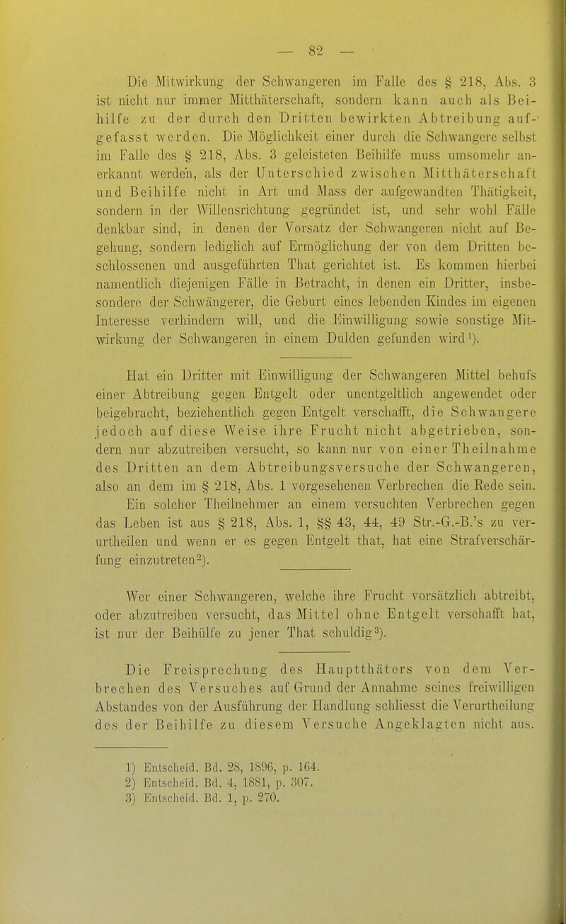 Die Mitwirkung- der Schwangeren im Falle des § 218, Abs. 3 ist niclit nur immer Mitthäterschaft, sondern kann auch als Bei- hilfe zu der durch den Dritten bewirkten Abtreibung auf-- gefasst werden. Die Möglichkeit einer durch die Schwangere selbst im Falle des § 218, Abs. 3 geleisteten Beihilfe muss umsomehr an- erkannt werden, als der Unterschied zwischen Mitthäterschaft und Beihilfe nicht in Art und Mass der aufgewandten Thätigkeil, sondern in der Willensrichtung gegründet ist, und sehr wohl Fälle denkbar sind, in denen der Vorsatz der Schwangeren nicht auf Be- gehung, sondern lediglich auf Erraögiichung der von dem Dritten be- schlossenen und ausgeführten That gerichtet ist. Es kommen hierbei namentlich diejenigen Fälle in Betracht, in denen ein Dritter, insbe- sondere der Schwängerer, die Geburt eines lebenden Kindes im eigenen Interesse verhindern will, und die Einwilligung sowie sonstige Mit- wirkung der Schwangeren in einem Dulden gefunden wird'). Fiat ein Dritter mit Einwilligung der Schwangeren Mittel behufs einer Abtreibung gegen Entgelt oder unentgeltlich angewendet oder beigebracht, beziehentlich gegen Entgelt verschafft, die Schwangere jedoch auf diese Weise ihre Frucht nicht abgetrieben, son- dern nur abzutreiben versucht, so kann nur von einer Theilnahme des Dritten an dem Abtreibungsversuche der Schwangeren, also an dem im § 218, Abs. 1 vorgesehenen Verbrechen die Rede sein. Ein solcher Theilnehmer an einem versuchten Verbrechen gegen das Leben ist aus § 218, Abs. 1, §§ 43, 44, 49 Str.-G.-B.'s zu ver- urtheilen und wenn er es gegen Entgelt that, hat eine Strafverschär- fung einzutreten-). Wer einer Schwangeren, welche ihre Frucht vorsätzlich abtreibt, oder abzutreiben versucht, das Mittel ohne Entgelt verschafft hat, ist nur der Beihülfe zu jener That schuldigt). Die Freisprechung des Hauptthäters von dem Ver- brechen des Versuches auf Grund der Annahme seines freiAvilligen Abstandes von der Ausführung der Handlung schliesst die Verurtheilung des der Beihilfe zu diesem Versuche Angeklagten nicht aus. 1) Entscheid. Bd. 2H, 18%, p. 1G4. 2) Entscheid. Bd. 4, 1881, p. 307.