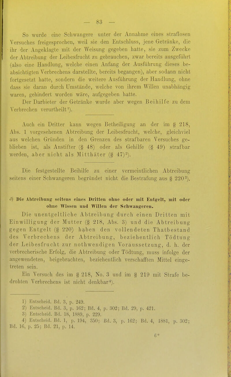 So wurde eine Schwangere unter der Annahme eines straflosen Versuches freigesprochen, weil sie den Entschluss, jene Getränke, die ihr der Angelilagte mit der Weisung gegeben hatte, sie zum Zwecke der Abtreibung der Leibesfrucht zu gebrauchen, zwar bereits ausgeführt (also eine Handlung, welche einen Anfang der Ausführung dieses be- absichtigten Verbrechens darstellte, bereits begangen), aber sodann nicht fortgesetzt hatte, sondern die weitere Ausführung der Handlung, ohne dass sie daran durch Umstände, welche von ihrem Willen unabhängig waren, gehindert worden wäre, aufgegeben hatte. Der Darbieter der Getränke wurde aber wegen Beihilfe zudem Verbrechen verurtheilt'). Auch ein Dritter kann wegen Betheiligung an der im § 218, x^bs. 1 vorgesehenen Abtreibung der Leibesfrucht, welche, gleichviel aus welchen Gründen in den Grenzen des strafbaren Versuches ge- blieben ist, als Anstifter (§ 48) oder als Gehilfe (§ 49) strafbar werden, aber nicht als Mitthäter (§ 47)-). Die festgestellte Beihilfe zu einer vermeintlichen Abtreibung seitens einer Schwangeren begründet nicht die Bestrafung aus § 220^). <y) Die Abti'eibuiig seitens eines Dritten oline oder mit Entgelt, mit oder ohne Wissen und Willen der Schwangeren. Die unentgeltliche Abtreibung durch einen Dritten mit Einwilligung der Mutter (§ 218, Abs. 3) nnd die Abtreibung gegen Entgelt (§ 220) haben den vollendeten Thatbestand des Verbrechens der Abtreibung, beziehentlich Tödtnng der Leibesfrucht zur nothwendigen Voraussetzung, d. h. der verbrecherische Erfolg, die Abtreibung oder Tödtung, muss infolge der angewendeten, beigebrachten, beziehentlich verschafften Mittel einge- treten sein. Ein Versuch des im § 218, No. 3 und im § 219 mit Strafe be- drohten Verbrechens ist nicht denkbar*). 1) Isntscheid. Bd. 3, p. 249. 2) Entscheid. Bd. 3, p. 162; Bd. 4, p. 302; Bd. 29, p. 421. 3) Entscheid. Bd. 18, 1889, p. 229. 4) Entscheid. Bd. 1, p. 194, .%(): Bd. 3, p. 162; Bd. 4. 1S81, p. 302; Bd. 10, p. 25; Bd. 21, p. 14. 6*