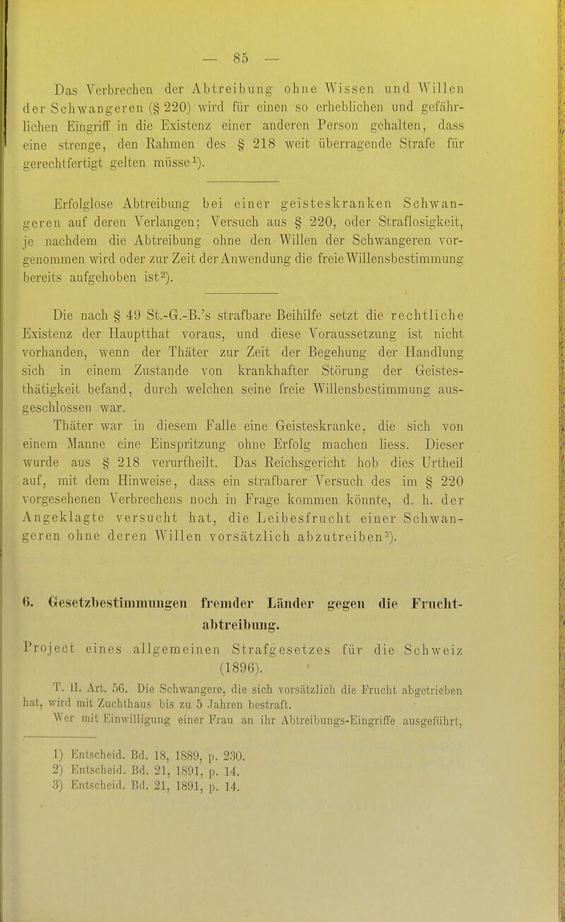 Das Verbrechen der Abtreibung ohne Wissen und Willen der Schwangeren (§ 220) wird für einen so erheblichen und geföhr- lichen Eingriff in die Existenz einer anderen Person gehalten, dass eine strenge, den Rahmen des § 218 weit überragende Strafe für gerechtfertigt gelten müsse i). Erfolglose Abtreibung bei einer geisteskranken Schwan- geren auf deren Verlangen; Versuch aus § 220, oder Straflosigkeit, je nachdem die Abtreibung ohne den Willen der Schwangeren vor- genommen wird oder zur Zeit der Anwendung die freie Willensbestimmung bereits aufgehoben ist^). Die nach § 49 St.-G.-B.'s strafbare Beiliilfe setzt die rechtliche Existenz der Hauptthat voraas, und diese Voraussetzung ist nicht vorhanden, wenn der Thäter zur Zeit der Begehung der Handlung sich in einem Zustande von krankhafter Störung der Geistes- thätigkeit befand, durch welchen seine freie Willensbestimmung aus- geschlossen war. Thäter war in diesem Falle eine Geisteskranke, die sich von einem Manne eine Einspritzung ohne Erfolg machen liess. Dieser wurde aus § 218 verurtheilt. Das Reichsgericht hob dies Urtheil auf, mit dem Hinweise, dass ein strafbarer Versuch des im § 220 vorgesehenen Verbrechens noch in Frage kommen könnte, d. h. der Angeklagte versucht hat, die Leibesfrucht einer Schwan- geren ohne deren Willen vorsätzlich abzutreiben^). 6. Gesetzl()estiinmimgeii fremder Länder gegen die Frnclit- abtreibung. Project eines allgemeinen Strafgesetzes für die Schweiz (1896). T. II. Art. 56. Die Schwangere, die sich vorsätzlich die Frucht abgetrieben hat, wird mit Zuchthaus bis zu 5 Jahren bestraft. Wer mit Einwilligung einer Frau an ihr Abtreibungs-Eingriffe ausgeführt, 1) Entscheid. Bd. 18, 1889, p. 230. 2) Entscheid. Bd. 21, 1891, p. 14.