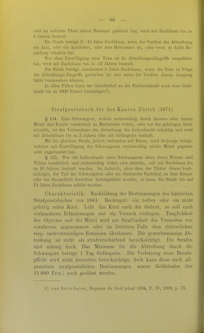 oder zu solchem Thun seinen Beistand geleistet hat, M'ird mit Zuchthaus bis zu 5 Jahren bestraft. Die Strafe beträgt 2 —10 Jahre Zuchthaus, wenn der Verüber der Abtreibung ein Arzt, oder ein Apotheker, oder eine Hebeamme ist, oder wenn er dafür Be- zahlung erhalten hat. Wer ohne Einwilligung einer Frau an ihr Ab treib ungs-Eingriffe ausgeführt hat, wird mit Zuchthaus von 3—12 Jahren bestraft. Die Strafe beträgt mindestens 5 Jahre Zuchthaus, wenn die Frau in Folge der Abtreibungs-Eingriffe gestorben ist und wenn der Verüber diesen Ausgang hätte voraussehen können. In allen Fällen kann der Gerichtshof zu der Freiheitsstrafe noch eine Geld- strafe bis zu 1000 Francs hinzufügen^). Strafgesetzbuch für den Kanton Zürich (1871). § 134. Eine Schwangere, welche rechtswidrig durch äussere oder innere Mittel ihre Frucht vorsätzlich im Mutterleibe tödtet, oder vor der gehörigen Reife abtreibt, ist des Verbrechens der Abtreibung der Leibesfrucht schuldig und wird mit Arbeitshaus bis zu 5 Jahren oder mit Gefängniss bestraft. Mit der gleichen Strafe, jedoch verbunden mit Busse, wird derjenige belegt, welcher mit Einwilligung der Schwangeren rechtswidrig solche Mittel gegeben oder angewendet hat. § 135. Wer die Leibesfrucht einer Schwangeren ohne deren Wissen und Willen vorsätzlich und rechtswidrig tödtet oder abtreibt, soll mit Zuchthaus bis zu 10 Jahren bestraft werden. Ist dadurch, ohne dass der Thäter dieses beab- sichtigte, der Tod der Schwangeren oder ein bleibender Nachtheil au dem Körper oder der Gesundheit derselben herbeigeführt worden, so kann die Strafe bis auf 15 Jahre Zuchthaus erhöht werden. Charakteristik: Nachbildung der Bestimmungen des bairischen Strafgesetzbuches von 1861. Rechtsgut: ein todtes oder ein nicht gehörig reifes Kind. Lebt das Kind nach der Geburt, so soll nach vorhandenen Erläuterungen nur ein Versuch vorliegen. Tauglichkeit des Objectes und der Mittel wird zur Strafbarkeit des Versuches von vornherein angenommen oder im letzteren Falle dem richterlichen resp. sachverständigen Ermessen überlassen. Die gewerbsmässige Ab- treibung ist nicht als straf verschärfend berücksichtigt. Die Strafen sind massig hoch. Das Minimum für die Abtreibung durch die Schwangere beträgt 1 Tag Gefängniss. Die Verletzung einer Berufs- pflicht wird nicht besonders berücksichtigt, doch kann diese nach all- gemeinen strafgesetzlichen Bestimmungen ausser Geldstrafen (bis 15 000 Frcs.) noch gesühnt werden. 1) van Sw in deren, Esquisse du droit pönal 1894, T. IV, 1898, p. 73.