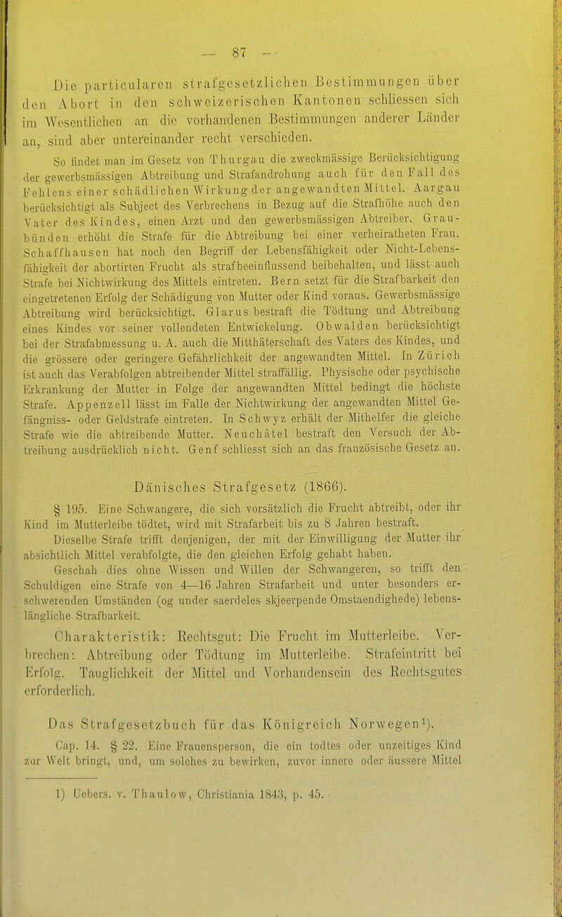 Die particLilarcn strafgesetzliclien Bostimrauiigen über den xVbort in den schweizerischen Kantonen schliessen sich im Wesentlichen an die vorhandenen Bestimmungen anderer Länder an, sind aber untereinander recht verschieden. So findet man im Gesetz von Thurgau die zweckmässige Berücksichtigung der gewerbsmässigen Abtreibung und Strafandrohung auch für den Fall des Fehlens einer schädlichen Wirkung der angewandten Mittel. Aargau berücksichtigt als Subject des Verbrechens in Bezug auf die Strafhöhe auch den Vater des Kindes, einen Arzt und den gewerbsmässigen Abtreiber. Grau- bündeu erhöht die Strafe für die Abtreibung bei einer verheiratheten Frau. Schaff hausen hat noch den Begriff der Lebensfähigkeit oder Nicht-Lebens- fähigkeit der abortirten Frucht als strafbeeinllussend beibehalten, und lässt auch Strafe bei Nichtwirkung des Mittels eintreten. Bern setzt für die Strafbarkeit den eingetretenen Erfolg der Schädigung von Mutter oder Kind voraus. Gewerbsmässige Abtreibung wird berücksichtigt. Gl arus bestraft die Tödtung und Abtreibung eines Kindes vor seiner vollendeten Entwickelung. Obwalden berücksichtigt bei der Strafabmessung u. A. auch die Mitthäterschaft des Vaters des Kindes, und die grössere oder geringere Gefährlichkeit der angewandten Mittel. In Zürich ist auch das Verabfolgen abtreibender Mittel straffällig. Physische oder psychische Erkrankung der Mutter in Folge der angewandten Mittel bedingt die höchste Strafe. Appenzell lässt im Falle der Nichtwirkung der angewandten Mittel Ge- fängniss- oder Geldstrafe eintreten. In Schwyz erhält der Mithelfer die gleiche Strafe wie die abtreibende Mutter. Neuchätel bestraft den Versuch der Ab- treibung ausdrücklich nicht. Genf schliesst sich an das französische Gesetz an. Dänisches Strafgesetz (1866). § 195. Eine Schwangere, die sich vorsätzlich die Frucht abtreibt, oder ihr Kind im Mutterleibe tödtet, wird mit Strafarbeit bis zu 8 Jahren bestraft. Dieselbe Strafe trifft denjenigen, der mit der Einwilligung der Mutter ihr absichtlich Mittel verabfolgte, die den gleichen Erfolg gehabt haben. Geschah dies ohne Wissen und AVillen der Schwangeren, so trifft den Schuldigen eine Strafe von 4—16 .Jahren Strafarbeit und unter besonders er- schwerenden Umständen (og under saerdeles skjeerpende Omstaendighede) lebens- längliche Strafbarkeit. Charakteristik: Rechtsgut: Die Frucht im Mutterleibe. Ver- brechen: Abtreibung oder Tödtung im Mutterleibe. Strafeintritt bei Erfolg. Tauglichkeit der Mittel und Vorhandensein des Rechtsgutes erforderlich. Das Strafgesetzbuch für das Königreich Norwegen^). Cap. 14. § 22. Eine Frauensperson, die ein todtcs oder unzeitiges Kind zur Welt bringt, und, um solches zu bewirken, zuvor innere oder äussere Mittel 1) Ucbers. v. Thaulow, Christiania 1843, p. 45.