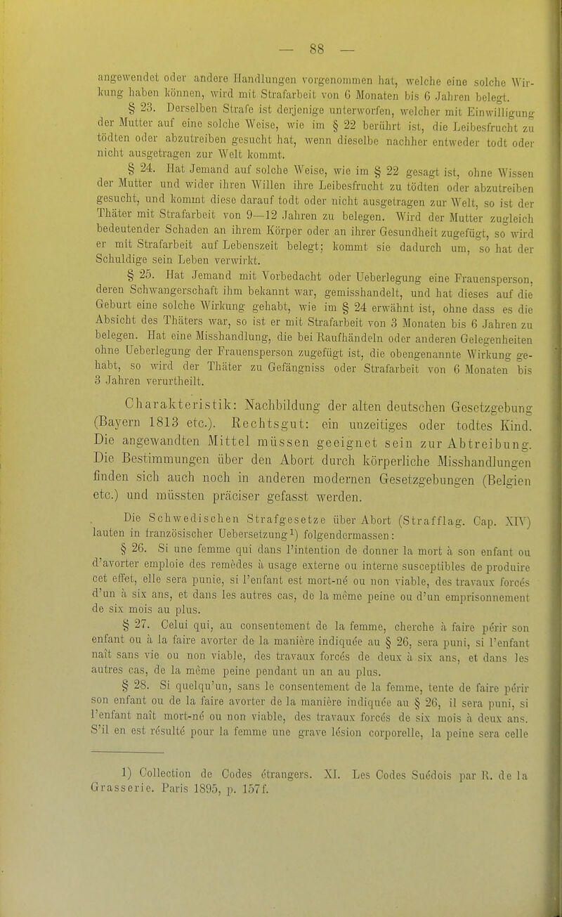 angewendet oder andere Handlungen vorgenommen hal, welche eine solche Wir- kung haben können, wird mit Strafarbeit von 6 Monaten bis 6 Jaliren belegt. § 23. Derselben Strafe ist derjenige unterworfen, welcher mit Einwilligung der Mutter auf eine solche Weise, wie im § 22 berührt ist, die Leibesfrucht zu tödten oder abzutreiben gesucht hat, wenn dieselbe nachher entweder todt oder nicht ausgetragen zur Welt kommt. § 24. Hat Jemand auf solche Weise, wie im § 22 gesagt ist, ohne Wissen der Mutter und wider ihren Willen ihre Leibesfrucht zu tödten oder abzutreiben gesucht, und kommt diese darauf todt oder nicht ausgetragen zur Welt, so ist der Thäter mit Strafarbeit von 9—12 Jahren zu belegen. Wird der Mutter zugleich bedeutender Schaden an ihrem Körper oder an ihrer Gesundheit zugefügt, so wird er mit Strafarbeit auf Lebenszeit belegt; kommt sie dadurch um, so hat der Schuldige sein Leben verwirlrt. § 25. Hat Jemand mit Vorbedacht oder Ueberlegung eine Frauensperson, deren Schwangerschaft ihm bekannt war, gemisshandelt, und hat dieses auf die Geburt eine solche Wirkung gehabt, wie im § 24 erwähnt ist, ohne dass es die Absicht des Thäters war, so ist er mit Strafarbeit von 3 Monaten bis 6 Jahren zu belegen. Hat eine Misshandlung, die bei Raufhändeln oder anderen Gelegenheiten ohne Ueberlegung der Frauensperson zugefügt ist, die obengenannte Wirkung ge- habt, so wird der Thäter zu Gefängniss oder Strafarbeit von 6 Monaten bis 3 Jahren verurtheilt. Charakteristik: Nachbildung der alten deutschen Gesetzgebung (Bayern 1813 etc.). Rechts gut: ein un zeitiges oder todtes Kiud^ Die angewandten Mittel müssen geeignet sein zur Abtreibung. Die Bestimmungen über den Abort durch körperliche Misshandlungen finden sich auch noch in anderen modernen Gesetzgebungen (Belgien etc.) und müssten präciser gefasst werden. Die Schwedischen Strafgesetze über Abort (Strafflag. Cap. XIV) lauten in französischer Uebersetzung^) folgendcrmassen: § 26. Si une femme qui dans l'intention de donner la mort ä son enfant ou d'avorter emploie des remedes ii usage externe ou interne susceptibles de produire cet effet, eile sera punie, si l'enfant est mort-ne ou non viable, des travaux forces d'un ä six ans, et dans les autres cas, de la meme peine ou d'un emprisonnement de six mois au plus. § 27. Celui qui, au consentement de la femme, cherche ä faire perir son enfant ou ä la faire avorter de la maniere indiquee au § 26, sera puni, si l'enfant nait Sans vie ou non viable, des travaux forccs de deux ä six ans, et dans les autres cas, de la meme peine pendant un an au plus. § 28. Si qiielqu'un, sans le consentement de la femme, tente de faire perir son enfant ou de la faire avorter de la maniere indiqude au § 26, il sera puni, si l'enfant nait mort-ne ou non viable, des travaux forces de six mois a deux ans. S'il en est rösultc pour la femme une grave lesion corporelle, la peine sera celle 1) Collection de Codes ötrangers. XL Les Codes Suödois par R. dein Grasserie. Paris 1895, p. 157f.