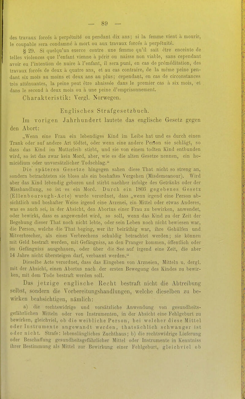 des travaux forces a perpetuite ou pondant dix ans; si la femme vient ;i monrir, le coupable sera coiulamne ä mort ou aux travaux forces ä perpetuite. § 29. Si quelqu'un exerce contre uue femme qu'il sait etre enceinte de telles violences que l'enfant vienne h pdrir ou naisse non viable, sans cependant avoiv eu rintention de nuire ä Tenfant, il sera puni, en cas de premeditation, des travaux forces de deux ä quatre aus, et au cas contraire, de la meme peine peii- dant six mois au moius et deux ans au plus; - cependant, en cas de circonstances tres attenuantes, la peine peut etre abaissee dans le premier cas ä six mois, et dans le second ä deux mois ou a une peine d'emprisonnement. Charakteristik: Vergl. Norwegen. Englisches Strafgesetzbuch. Im vorigen Jahrhundert lautete das englische Gesetz gegen den Abort: „Wenn eine Frau ein lebendiges Kind im Leibe hat und es durch einen Trank oder auf andere Art tödtet, oder wenn eine andere PerSon sie schlägt, so dass das Kind im Mutterleib stirbt, und sie von einem todten Kind entbunden wird, so ist das zwar kein Mord, aber, wie es die alten Gesetze nennen, ein ho- micidium oder unvorsätzlicher Todschlag. Die späteren Gesetze hingegen sahen diese That nicht so streng an, sondern betrachteten sie bloss als ein boshaftes Vergehen (Misdemeanour). Wird aber das Kind lebendig geboren und stirbt nachher infolge des Getränks oder der Misshandlung, so ist es ein Mord. Durch ein 1803 gegebenes Gesetz (Ellenbourough-Acte) wurde verordnet, dass „wenn irgend eine Person ab- sichtlich und boshafter Weise irgend eine Arzenei, ein Mittel oder etwas Anderes, was es auch sei, in der Absicht, den Abortus einer Frau zu bewirken, anwendet, oder bewirkt, dass es angewendet wird, so soll, wenn das Kind zu der Zeit der Begehung dieser That noch nicht lebte, oder sein Leben noch nicht bewiesen war, die Person, welche die That beging, wer ihr beiräthig war, ihre Gehülfen und Mitverbrecher, als eines Verbrechens schuldig betrachtet werden; sie können mit Geld bestraft werden, mit Gefängniss, an den Pranger kommen, öffentlich oder im Gefängniss ausgehauen, oder über die See auf irgend eine Zeit, die aber 14 .Jahre nicht übersteigen darf, verbannt werden. Dieselbe Acte verordnet, dass das Eingeben von Arzneien, Mitteln u. dergl. mit der Absicht, einen Abortus nach der ersten Bewegung des Kindes zu bewir- ken, mit dem Tode bestraft werden soll. Das jetzige englische Recht bestraft nicht die Abtreibung selbst, sondern die A'^orbereitungshandlungen, welche dieselben zu be- wirken beabsichtigen, nämlich: a) die rechtswidrige und vorsätzliche Anwendung von gesundheits- gefährlichen Mitteln oder von Instrumenten, in der Absicht eine Fehlgeburt zu bewirken, gleichviel, ob die weibliche Person, bei welcher diese Mittel oder Instrumente angewandt werden, thatsächlich schwanger ist oder nicht. Strafe: lebenslängliclies Zuchthaus; b) die rechtswidrige Lieferung oder Beschaffung gesundheitsgefährlicher Mittel oder Instrumente in Kenntniss ihrer Bestimmung als Mittel zur Bewirkung einer Fehlgeburt, gleichviel ob