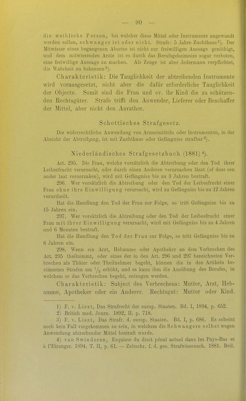 die weibliche Person, bei welcher diese Mittel oder Instrumente angewandt werden sollen, schwanger ist oder nicht. Strafe: 5 Jahre Zuchthaus^). Der Mitwisser eines begangenen Abortes ist nicht zur freiwilligen Aussage genöthigt, und dem mitwissenden Arzte ist es durch das Berufsgeheimniss sogar verboten, eine freiwillige Aussage zu machen. Als Zeuge ist aber .Jedermann verpflichtet, die Wahrheit zu bekennen-). Charakteristik: Die Tauglichkeit der abtreibenden Instrumente wird vorausgesetzt, nicht aber die dafür erforderliche Tauglichkeit der Objecte. Somit sind die Frau und cv. ihr Kind die zu schützen- den Rechtsgüter. Strafe trifft den Anwender, Lieferer oder Beschaffer der Mittel, aber nicht den Anrather. Schottisches Strafgesetz. Die widerrechtliche Anwendung von Arzneimitteln oder Instrumenten, in der Absicht der Abtreibung, ist mit Zuchthaus oder Gefängniss strafbar 3). Niederländisches Strafgesetzbuch (1881) Art. 295. Die Frau, welche vorsätzlich die Abtreibung oder den Tod ihrer Leibesfrucht verursacht, oder durch einen Anderen verursachen lässt (of door een ander laat veroorzaken), wird mit Gefängniss bis zu 3 Jahren bestraft. 296. Wer vorsätzlich die Abtreibung oder den Tod der Leibesfrucht einer Frau ohne ihre Einwilligung verursacht, wird zu Gefängniss bis zu 12 Jahren verurtheilt. Hat die Handlung den Tod der Frau zur Folge, so tritt Gefängniss bis zu J5 Jahren ein. 297. Wer vorsätzlich die Abtreibung oder den Tod der Leibesfrucht einer Frau mit ihrer Einwilligung verui'sacht, wird mit Gefängniss bis zu 4 Jahren und 6 Monaten bestraft. Hat die Handlung den Tod der Frau zur Folge, so tritt Gefängniss bis zu 6 Jahren ein. 298. Wenn ein Arzt, Hebamme oder Apotheker an dem Verbrechen des Art. 295 theilnimmt, oder eines der in den Art. 296 und 297 bezeichneten Ver- brechen als Thäter oder. Theilnehmer begeht, können die in den Artikeln be- stimmten Strafen um '/g erhöht, und es kann ihm die Ausübung des Berufes, in welchem er das Verbrechen begeht, entzogen werden. Charakteristik: Subject des Verbrechens: Mutter, Arzt, Heb- amme, Apotheker oder ein Anderer. Rechtsgut: Mutter oder Kind. 1) F. V. Liszt, Das Stralxecht der europ. Staaten. Bd. I, 1894, p. 652. 2) British med. Journ. 1892, IL p. 718. 3) F. V. Liszt, Das Strafr. d. europ. Staaten. Bd. I, p. 686. Es scheint noch kein Fall vorgekommen zu sein, in welchem die Schwangere selbst wegen Anwendung abtreibender Mittel bestraft wurde. 4) van Swinderen, Esquisse du droit pönal actuol dans les Pays-Bas et h l'Etranger. 1894. T. 11, p. 61. — Zeitsohr. f. d. ges. Strafwissensch. 1881. Beil.