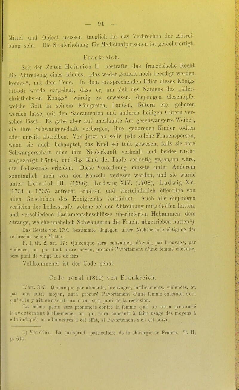 .Mittel und Object müssen tauglich für das Verbrochen der Abtrei- bung' sein. Die Straferhöhung für Medicinalpersoncn ist gerechtCertigt. Frankreich. Seit den Zeiten Heinrich IL bestrafte das französische Recht die x\btreibung eines Kindes, „das weder getauft noch beerdigt werden konnte, mit dem Tode. In dem entsprechenden Edict dieses Königs (1556) wurde dargelegt, dass er, um sich des Namens des „aller- christlichsten Königs würdig zu erweisen, diejenigen Geschöpfe, welche Gott in seinem Königreich, Landen, Gütern etc. geboren werden lasse, mit den Sacramenten und anderen heiligen Gütern ver- sehen lässt. Es gäbe aber auf unerlaubte Art geschwcängerte Weiber, die ihre Schwangerschaft verbcärgen, ihre geborenen Kinder tödten oder unreife abtreiben. Von jetzt ab solle jede solche Frauensperson, wenn sie auch behauptet, das Kind sei todt gewesen, falls sie ihre Schwangerschaft oder ihre Niederkunft verhehlt und beides nicht angezeigt hätte, und das Kind der Taufe verlustig gegangen wäre, die Todesstrafe erleiden. Diese Verordnung musste unter Anderem sonntäglich auch von den Kanzeln verlesen werden, und sie wurde unter Heinrich IH. (1586), Ludwig XIV. (1708), Ludwig XV. (1731 u. 1735) aufrecht erhalten und vierteljährlich öffentlich von allen Geistlichen des Königreichs verkündet. Auch alle diejenigen verfielen der Todesstrafe, welche bei der Abtreibung mitgeholfen hatten, und verschiedene Parlamentsbeschlüsse überlieferten Hebammen dem Strange, welche unehelich Schwangeren die Frucht abgetrieben hatten ^J. Dtas Gesetz von 1791 bestimmte dagegen unter Nichtberücksichtigung der verbrecherischen Mutter: P. I, tit. 2, art. 17: Quiconque sera convaincu, d'avoir, par breuvage, par violence, ou par tout autre moyen, procure l'avortement d'une femme enceinte, sera puni de vingt ans de fers. Vollkommener ist der Code penal. Code penal (1810) von Frankreich. L'art. 317. Quiconque par aliments, breuvages, modicaments, violences, ou par tout autre moyen, aura procure l'avortement d'une femme enceinte, soit qu'elle y ait consenti ou non, sera puni de la reclusion. La meme peine sera prononci^e contro la femme qui se sera procuro l'avortement ä elle-meme, ou qui aura consenti ä faire usage des moyens ä eile indifjia'S ou administres h cet effet, si l'avortement s'en est suivi. 1) Verdi er, La jurisprud. particuliere de la Chirurgie en France. T. II, p. 614