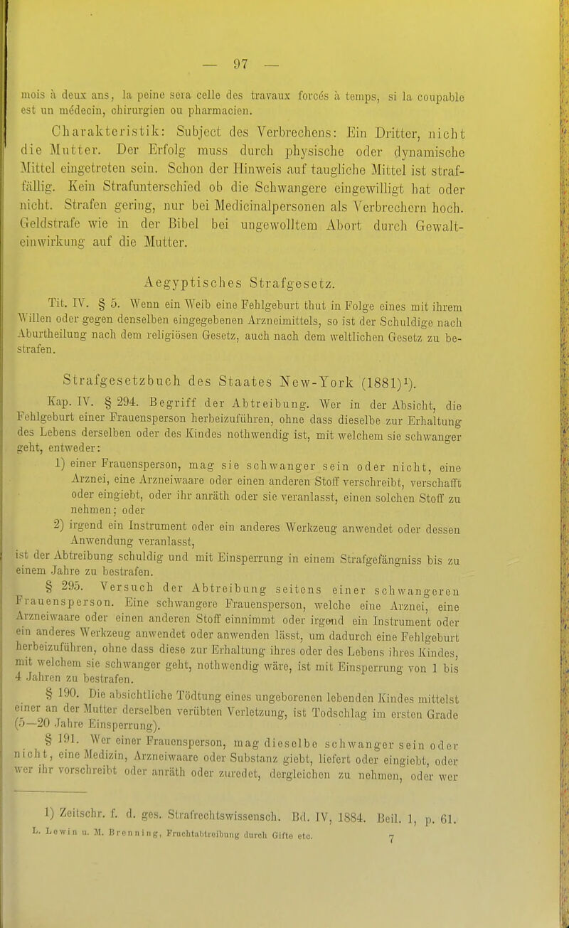 mois a deux ans, la peiiie sera celle des travaux forces ä temps, si la coupable est un medecin, Chirurgien ou phai-macien. Charakteristik: Siibject des Verbrechens: Ein Dritter, nicht die Mutter. Der Erfolg miiss durch physische oder dynamische Mittel eingetreten sein. Schon der Hinweis auf taugliche Mittel ist straf- fällig. Kein Strafunterschied ob die Schwangere eingewilligt hat oder nicht. Strafen gering, nur bei Medicinalpersonen als Verbrechern hoch. Geldstrafe wie in der Bibel bei ungewolltem Abort durch Gewalt- einwirkiing auf die Mutter. Aegyptisches Strafgesetz. Tit. lY. § 5. ^Yenn ein Weib eine Fehlgeburt thut in Folge eines mit ihrem Willen oder gegen denselben eingegebenen Arzneimittels, so ist der Schuldige nach Aburtheilung nach dem religiösen Gesetz, auch nach dem weltlichen Gesetz zu be- strafen. Strafgesetzbuch des Staates New-York (1881)i). Kap. IV. § 294. Begriff der Abtreibung. Wer in der Absicht, die Fehlgeburt einer Frauensperson herbeizuführen, ohne dass dieselbe zur Erhaltung des Lebens derselben oder des Kindes nothwendig ist, mit welchem sie schwanger geht, entweder: 1) einer Frauensperson, mag sie schwanger sein oder nicht, eine Arznei, eine Arzueiwaare oder einen anderen Stoff verschreibt, verschafft oder eingiebt, oder ihr anräth oder sie veranlasst, einen solchen Stoff zu nehmen; oder 2) irgend ein Instrument oder ein anderes Werkzeug anwendet oder dessen Anwendung veranlasst, ist der Abtreibung schuldig und mit Einsperrung in einem Strafgefängniss bis zu einem Jahre zu bestrafen. § 295. Versuch der Abtreibung seitens einer schwangeren Frauensperson. Eine schwangere Frauensperson, welche eine Arznei, eine Arzneiwaare oder einen anderen Stoff einnimmt oder irgend ein Instrument oder ein anderes Werkzeug anwendet oder anwenden lässt, um dadurch eine Fehlgeburt herbeizuführen, ohne dass diese zur Erhaltung ihres oder des Lebens ihres Kindes, mit welchem sie schwanger geht, nothwendig Wcäre, ist mit Einsperrung von 1 bis 4 .Jahren zu bestrafen. § 190. Die absichtliche Tödtung eines ungeborenen lebenden Kindes mittelst einer an der Mutter derselben verübten Verletzung, ist Todschlag im ersten Grade (o—20 Jahre Einsperrung). § 191. Wer einer Frauensperson, mag dieselbe schwanger sein oder nicht, eine Medizin, Arzneiwaare oder Substanz giebt, liefert oder eingiebt, oder wer ihr vorschreibt oder anräth oder zuredet, dergleichen zu nehmen, oder wer 1) Zeitschr. f. d. ges. Strafrechtswisscnsch. Bd. IV, 1884. Beil. 1, p. 61. L. Löwin 11. JI. Brenniiig, Fruchtnlitreibung duroli Gifto etc. 7