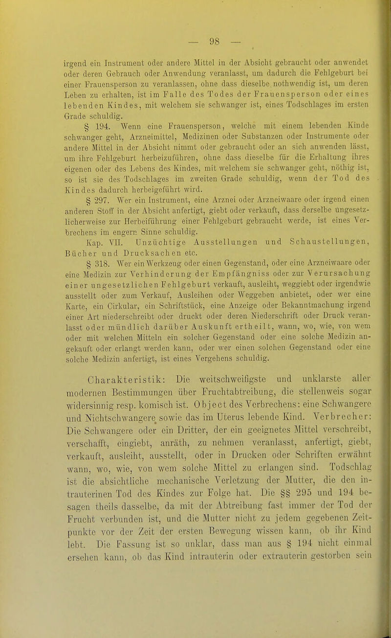 I irgend ein Instrument oder andere Mittel in der Absicht gebrauclit oder anwendet oder deren Gebrauch oder Anwendung veranlasst, um dadurch die Fehlgeburt bei einer Frauensperson zu veranlassen, ohne dass dieselbe nothwendig ist, um deren Leben zu erhalten, ist im Falle des Todes der Frauensperson oder eines lebenden Kindes, mit welchem sie schwanger ist, eines Todschlages im ersten Grade schuldig. § 194. Wenn eine Frauensperson, welche mit einem lebenden Kindt- schwanger geht, Arzneimittel, Medizinen oder Substanzen oder Instrumente oder andere Mittel in der Absicht nimmt oder gebraucht oder an sich anwenden lässt, um ihre Fehlgeburt herbeizuführen, ohne dass dieselbe für die Erhaltung ihres eigenen oder des Lebens des Kindes, mit welchem sie schwanger geht, nöthig isi. so ist sie des Todschlages im zweiten Grade schuldig, wenn der Tod des Kindes dadurch herbeigeführt wird. § 297. ^¥er ein Instrument, eine Arznei oder Arzneiwaare oder irgend einen anderen StolT in der Absicht anfertigt, giebt oder verkauft, dass derselbe ungesetz- licherweise zur Herbeiführung einer Fehlgeburt gebraucht werde, ist eines Ver- brechens im engem Sinne schuldig. Kap. VII. Unzüchtige Ausstellungen und Schaustellungen, Bücher und Drucksachen etc. § 318. Wer ein Werkzeug oder einen Gegenstand, oder eine Arzneiwaare oder eine Medizin zur Verhinderung der Empfängniss oder zur Verursachung einer ungesetzlichen Fehlgeburt verkauft, ausleiht, weggiebt oder irgendwie ausstellt oder zum Verkauf, Ausleihen oder Weggeben anbietet, oder wer eine Karte, ein Oirkular, ein Schriftstück, eine Anzeige oder Bekanntmachung irgend einer Art niederschreibt oder druckt oder deren Niederschrift oder Druck veran- lasst oder mündlich darüber Auskunft ertheilt, wann, wo, -wie, von wem oder mit welchen Mitteln ein solcher Gegenstand oder eine solche Medizin au- gekauft oder erlangt werden kann, oder wer einen solchen Gegenstand oder eine solche Medizin anfertigt, ist eines Vergehens schuldig. Charakteristik: Die weitschweifigste und unklarste aller modernen Bestimmungen über Fruchtabtreibung, die stellenweis sogar widersinnig resp. komisch ist. Object des Verbrechens: eine Schwangere und Nichtschwangere sowie das im Uterus lebende Kind. Verbrecher: Die Schwangere oder ein Dritter, der ein geeignetes Mittel verschreibt, verschafft, eingiebt, anräth, zu nehmen veranhisst, anfertigt, giebt. verkauft, ausleiht, ausstellt, oder in Drucken oder Schriften erwähn! wann, wo, wie, von wem solche Mittel zu erlangen sind. Todschlai: ist die absichtliche mechanische Verletzung der Mutter, die den in- trauterinen Tod des Kindes zur Folge hat. Die §§ 295 und 194 be- sagen thcils dasselbe, da mit der Abtreibung fast immer der Tod der Frucht verbunden ist, und die Mutter nicht zu jedem gegebenen Zeit- punkte vor der Zeit der ersten Bewegung wissen kann, ob ilir Kind lebt. Die Fassung ist so unklar, dass man aus § 194 nicht einmal ersehen kann, ob das Kind intrauterin oder extrauterin gestorben sein