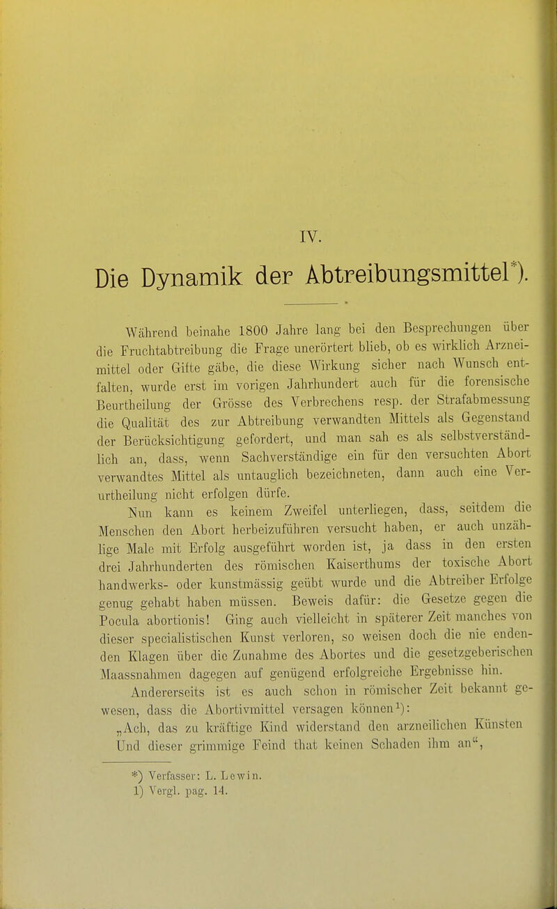 Die Dynamik der Abtreibungsmittel*). Wcährend beinahe 1800 Jahre lang bei den Besprechungen über die Fruchtabtreibniig die Frage unerörtert blieb, ob es wirklich Arznei- mittel oder Gifte gcäbe, die diese Wirkung sicher nach Wunsch ent- falten, wurde erst im vorigen Jahrhundert auch für die forensische Beurtheilung der Grösse des Verbrechens resp. der Strafabmessung die Qualität des zur Abtreibung verwandten Mittels als Gegenstand der Berücksichtigung gefordert, und man sah es als selbstverständ- lich an, dass, wenn Sachverständige ein für den versuchten Abort verwandtes Mittel als untauglich bezeichneten, dann auch eine Ver- urtheilung nicht erfolgen dürfe. Nun kann es keinem Zweifel unterliegen, dass, seitdem die Menschen den Abort herbeizuführen versucht haben, er auch unzäh- lige Male mit Erfolg ausgeführt worden ist, ja dass in den ersten drei Jahrhunderten des römischen Kaiserthums der toxische Abort handwerks- oder kunstmässig geübt wurde und die Abtreiber Erfolge genug gehabt haben müssen. Beweis dafür: die Gesetze gegen die Pocula abortionis! Ging auch vielleicht in späterer Zeit manches von dieser specialistischen Kunst verloren, so weisen doch die nie enden- den Klagen über die Zunahme des Abortes und die gesetzgeberischen Maassnahmen dagegen auf genügend erfolgreiche Ergebnisse hin. Andererseits ist es auch schon in römischer Zeit bekannt ge- wesen, dass die Abortivmittel versagen können i): „Ach, das zu kräftige Kind widerstand den arzneilichen Künsten Und dieser grimmige Feind that keinen Schaden ilim an, *) Verfasser: L. Lewin. 1) Vergl. pag. 14.