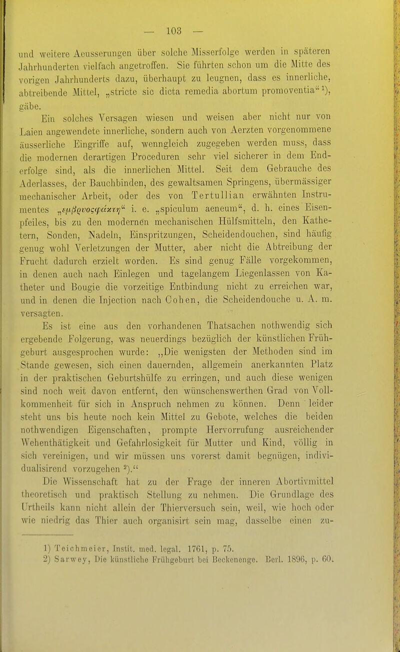lind weitere Aeussermigen über solche Misserfolge werden in späteren Jahrhunderten vielfach angetroffen. Sie führten schon um die Mitte des vorigen Jalirhunderts dazu, überhaupt zu leugnen, dass es innerliche, abtreibende Mittel, „stricte sie dicta remedia abortum promoventia gäbe. Ein solches Versagen wiesen und weisen aber nicht nur von Laien angewendete innerliche, sondern auch von Aerzten vorgenommene äusserliche Eingriffe auf, wenngleich zugegeben werden muss, dass die modernen derartigen Proceduren sehr viel sicherer in dem End- crfolge sind, als die innerlichen Mittel. Seit dem Gebrauche des Aderlasses, der Bauchbinden, des gewaltsamen Springens, übermässiger mechanischer Arbeit, oder des von Tertullian erwähnten Instru- mentes ^ff.ißQvoccpccxz'Tj' i. e. „spiculum aeneum, d. h. eines Eisen- pfeiies, bis zu den modernen mechanischen Hülfsmitteln, den Kathe- tern, Sonden, Nadeln, Einspritzungen, Scheidendouchen, sind häufig genug wohl Verletzungen der Mutter, aber nicht die Abtreibung der Frucht dadurch erzielt worden. Es sind genug FäUe vorgekommen, in denen auch nach Einlegen und tagelangem Liegenlassen von Ka- theter und Bougie die vorzeitige Entbindung nicht zu erreichen war, und in denen die Injection nach Cohen, die Scheidendouche u. A. m. versagten. Es ist eine aus den vorhandenen Thatsachen nothwendig sich ergebende Folgerung, was neuerdings bezüglich der künstlichen Früh- geburt ausgesprochen wurde: ,,Die wenigsten der Methoden sind im Stande gewesen, sich einen dauernden, allgemein anerkannten Platz in der praktischen Geburtshülfe zu erringen, und auch diese wenigen sind noch weit davon entfernt, den wünschenswerthen Grad von Voll- kommenheit für sich in Anspruch nehmen zu können. Denn leider steht uns bis heute noch kein Mittel zu Gebote, welches die beiden nothwendigen Eigenschaften, prompte Hervorrufung ausreichender Wehenthätigkeit und Gefahrlosigkeit für Mutter und Kind, völlig in sich vereinigen, und wir müssen uns vorerst damit begnügen, indivi- dualisirend vorzugehen 2). Die Wissenschaft hat zu der Fi'age der inneren Abortivraittel theoretisch und praktisch Stellung zu nehmen. Die Grundlage des Urtheils kann nicht allein der Thierversuch sein, weil, wie hoch oder wie niedrig das Thier auch organisirt sein mag, dasselbe einen zu- 1) Teiohmeier, Instit. med. legal. 1761, p. 75. 2) Sarwey, Die Icünstliche Frühgeburt bei Beckonenge. Berl. 1896, p. 60.