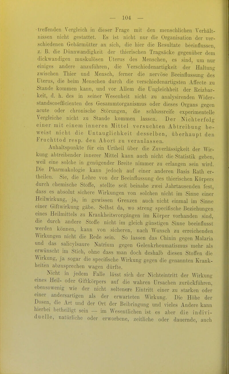 ■ti'efreiiclen Vergleich in dieser Frage mit den menschlichen Verhält- nissen nicht gestattet. Es ist nicht nur die Organisation der ver- schiedenen Gebärmütter an sieh, die hier die Resultate beeinflussen, z. ß. die Dünnwandigkeit der thierischen Tragsäcke gegenüber dem dickwandigen muskulösen Uterus des Menschen, es sind, um nur einiges andere anzuführen, die Verschiedenartigkeit der Haltung zwischen Thier und Mensch, ferner die nervöse Beeinflussung des Uterus, die beim Menschen durch die verschiedenartigsten Affecte zu Stande kommen kann, und vor Allem die Ungleichheit der Reizbar- keit, d. h. des in seiner Wesenheit nicht zu analysirenden Wider- standscoefficienten des Gesammtorganismus oder dieses Organs gegen acute oder chronische Störungen, die schlussreife experimentelle Vergleiche nicht zu Stande kommen lassen. Der Nichterfolg einer mit einem inneren Mittel versuchten Abtreibung be- weist nicht die Untaiiglichkeit desselben, überhaupt den Fruchttod resp. den Abort zu veranlassen. Anhaltspunkte für ein Urtheil über die Zuverlässigkeit der Wir- kung abtreibender innerer Mittel kann auch nicht die Statistik geben, weil eine solche in genügender Breite nimmer zu erlangen sein wird. Die Pharmakologie kann jedoch auf einer anderen Basis Rath er- theilen. Sie, die Lehre von der Beeinflussung des thierischen Körpers durch chemische Stoffe, stellte seit beinahe zwei Jahrtausenden fest, dass es absolut sichere Wirkungen von solchen nicht im Sinne einer Heilwirkung, ja, in gewissen Grenzen auch nicht einmal im Sinne einer Giftwirkung gäbe. Selbst da, wo streng specifische Beziehungen emes Heilmittels zu Krankheitsvorgängen im Körper vorhanden sind, die durch andere Stoffe nicht im gleich günstigen Sinne beeinflusst werden können, kann von sicheren, nach Wunsch zu erreichenden Wirkungen nicht die Rede sein. So lassen das Chinin gegen Malaria und das salicylsaure Natrium gegen Gelenkrheumatismus mehr als erwünscht im Stich, ohne dass man doch deshalb diesen Stoffen die Wirkung, ja sogar die specifische Wirkung gegen die genannten Krank- heiten abzusprechen wagen dürfte. Nicht in jedem Falle lässt sich der Nichteintritt der Wirkun- eines Heil- oder Giftkörpers auf die wahren Ursachen zurückführen, ebensowenig wie der nicht seltenere Eintritt einer zu starken oder einer andersartigen als der erwarteten Wirkung. Die Höhe der Dosen, die Art und der Ort der Beibringung und vieles Andere kann hierbei betheiligt sein - im Wesentlichen ist es aber die indivi- duelle, natürliche oder erworbene, zeitliche oder dauernde, auch i