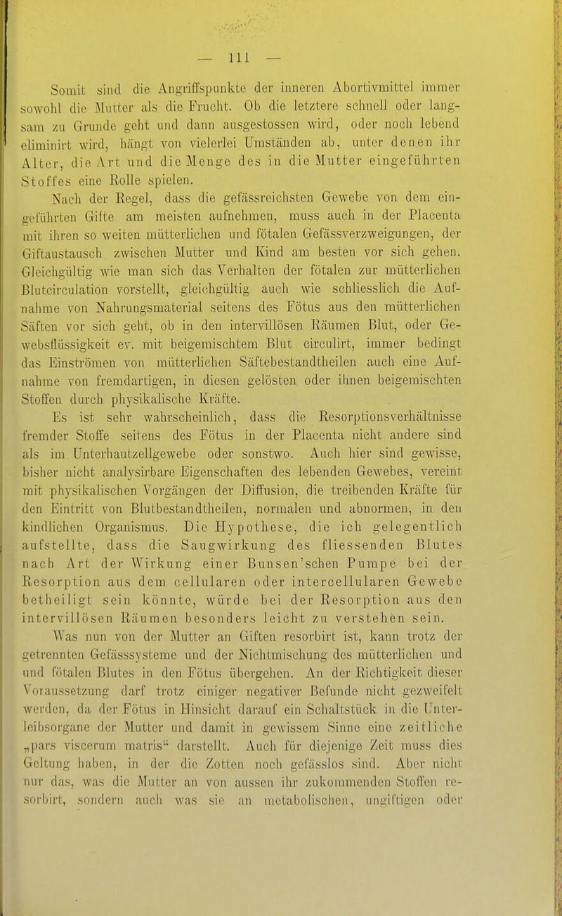 Somit sind die Angriffspunkte der inneren Abortivmittel immer sowohl die Mutter als die Frucht. Ob die letztere schnell oder lang- sam zu Grunde geht und dann ausgestossen wird, oder noch lebend oliminirt wird, hängt von vielerlei Umständen ab, unter denen ihr Alter, die Art und die Menge des in die Mutter eingeführten Stoffes eine RoUe spielen. Nach der Regel, dass die gefässreichsten Gewebe von dem ein- geführten Gifte am meisten aufnehmen, muss auch in der Placenta mit ilircn so weiten mütterlichen und fötalen Gefässverzweigungen, der Giftaustausch zwischen Mutter und Kind am besten vor sich gehen. Gleichgültig wie man sich das Verhalten der fötalen zur mütterlichen Blutcirculation vorstellt, gleichgültig auch wie schliesslich die Auf- nahme von Nahrungsmaterial seitens des Fötus aus den mütterlichen Säften vor sich geht, ob in den interviUösen Räumen Blut, oder Ge- websflüssigkeit ev. mit beigemischtem Blut circulirt, immer bedingt das Einströmen von mütterlichen Säftebestandtheilen auch eine Auf- nahme von fremdartigen, in diesen gelösten oder ihnen beigemischten Stoffen durch physikalische Kräfte. Es ist sehr wahrscheinlich, dass die Resorptionsverhältnisse fremder Stoffe seitens des Fötus in der Placenta nicht andere sind als im Unterhautzellgewebe oder sonstwo. Auch hier sind gewisse, bisher nicht analysirbare Eigenschaften des lebenden Gewebes, vereint mit physikalischen Vorgängen der Diffusion, die treibenden Kräfte für den Eintritt von Blutbestandtheilen, normalen und abnormen, in den kindlichen Organismus. Die Hypothese, die ich gelegentlich aufstellte, dass die Saugwirkung des fliessenden Blutes nach Art der Wirkung einer Bunsen'schen Pumpe bei der Resorption aus dem cellularen oder intercellularen Gewebe betheiligt sein könnte, würde bei der Resorption aus den interviUösen Räumen besonders leicht zu verstehen sein. Was nun von der Mutter an Giften resorbirt ist, kann trotz der getrennten Gei'ässsysteme und der Nichtmischung des mütterlichen und und fötalen Blutes in den Fötus übergehen. An der Richtigkeit dieser Voraussetzung darf trotz einiger negativer Befunde nicht gezweifelt werden, da der Fötus in Hinsicht darauf ein Schaltstück in die Unter- leibsorgane der Mutter und damit in gewissem Sinne eine zeitliche „pars viscerum matris darstellt. Auch für diejenige Zeit muss dies Geltung haben, in der die Zotten noch gcfässlos sind. Aber nicht nur das, was die Mutter an von aussen ihr zukommenden Stoffen re- sorbirt, sondern auch was sie an metabolischen, ungiftigen oder