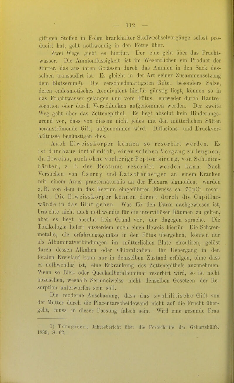 giftigen Stoffen in Folge krankhafter Stoffwechselvorgänge selbst pro- ducirt hat, geht nothwendig in den Fötus über. Zwei Wege giebt es hierfür. Der eine geht über das Frucht- wasser. Die Amnionflüssigkeit ist im Wesentlichen ein Product der Mutter, das aus ihren Gcfässen durch das Amnion in den Sack des- selben transsudirt ist. Es gleicht in der Art seiner Zusammensetzung dem Blutserum 1). Die verschiedenartigsten Gifte, besonders Salze, deren endosmotisches Aequivalent hierfür günstig liegt, können so in das Fruchtwasser gelangen und vom Fötus, entweder durch Hautre- sorption oder durch Verschlucken aufgenommen werden. Der zweite Weg geht über das Zottenepithel. Es liegt absolut kein Hinderungs- grund vor, dass von diesem nicht jedes mit den mütterlichen Säften heranströmende Gift, aufgenommen wird. Diffusions- und Druckver- hältnisse begünstigen dies. Auch Eiweisskörper können so resorbirt werden. Es ist durchaus irrthümlich, einen solchen Vorgang zu leugnen, da Eiweiss, auch ohne vorherigePeptonisirung, von Schleim- häuten, z. B. des Rectums resorbirt werden kann. Nach Versuchen von Czerny und Latschenberger an einem Kranken mit einem Anus praeternaturalis an der Flexura sigmoidea, wurden z. B. von dem in das Rectum eingeführten Eiweiss ca. TOpCt. resor- birt. Die Eiweisskörper können direct durch die Capillar- wände in das Blut gehen. Was für den Darm nachgewiesen ist, brauchte nicht auch nothwendig für die intervillösen Räumen zu gelten, aber es liegt absolut kein Grund vor, der dagegen spräche. Die Toxikologie liefert ausserdem noch einen Beweis hierfür. Die Schwer- metalle, die erfahrungsgemäss in den Fötus übergehen, können nur als Albuminatverbindungen im mütterlichen Blute circuliren, gelöst durch dessen Alkalien oder Chloralkalien. Ihr Uebergang in den fötalen Kreislauf kann nur in demselben Zustand erfolgen, ohne dass es nothwendig ist, eine Erkrankung des Zottenepithels anzunehmen. Wenn so Blei- oder Quecksilberalbuminat resorbirt wird, so ist nicht abzusehen, weshalb Serumeiweiss nicht denselben Gesetzen der Re- sorption unterworfen sein soll. Die moderne Anschauung, dass das syphilitische Gift von der Mutter durch die Placentarscheidewand nicht auf die Frucht über- geht, muss in dieser Fassung falsch sein. AVird eine gesunde Frau 1) Törngreen, .Jahresbericht über die Fortschritte der Gcburtshiilfe. 1889, S. 62.