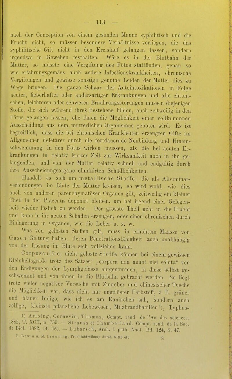 nach der Conception von einem gesunden Manne syphilitisch und die Frucht nicht, so müssen besondere Verhältnisse vorliegen, die das syphilitische Gift nicht in den Kreislauf gelangen lassen, sondern irgendwo in Geweben festhalten. Wäre es in der Blutbahn der Mutter, so müsste eine Vergiftung des Fötus stattfinden, genau so wie erfahrungsgemäss auch andere Infectionskrankheiten, chronische Vergiftungen und gewisse sonstige genuine Leiden der Mutter dies zu Wege bringen. Die ganze Schaar der Autointoxikationen in Folge acuter, fieberhafter oder andersartiger Erkrankungen und alle chroni- schen, leichteren oder schweren Ernährungsstörungen müssen diejenigen Stoffe, die sich während ihres Bestehens bilden, auch zeitweilig in den Fötus gelangen lassen, ehe ihnen die Möglichkeit einer vollkommnen Ausscheidung aus dem mütterlichen Organismus geboten wird. Es ist begreiflich, dass die bei chronischen Krankheiten erzeugten Gifte im Allgemeinen deletärer durch die fortdauernde Neubildung und Hinein- schwemmung in den Fötus wirken müssen, als die bei acuten Er- krankungen in relativ kurzer Zeit zur Wirksamkeit auch in ihn ge- langenden, und von der Mutter relativ schnell und endgültig durch ihre x4.usscheidungsorgane eliminirten Schädlichkeiten. Handelt es sich um metallische Stoffe, die als Albuminat- verbindungen im Blute der Mutter kreisen, so wird wohl, wie dies auch von anderen parenchymatösen Organen gilt, zeitweilig ein kleiner Theil in der Placcnta deponirt bleiben, um bei irgend einer Geleo'en- heit wieder löslich zu werden. Der grösste Theil geht in die Frucht und kann in ihr acuten Schaden erzeugen, oder einen chronischen durch Einlagerung in Organen, wie die Leber u. s. w. Was von gelösten Stoffen gilt, muss in erhöhtem Maasse von Gasen Geltung haben, deren Penetrationsfähigkeit auch unabhängig von der Lösung im Blute sich vollziehen kann. Corpusculäre, nicht gelöste Stoffe können bei einem gewissen Kleinheitsgrade trotz des Satzes: „corpora non agunt nisi soluta von den Endigungen der Lymphgefässe aufgenommen, in diese selbst ge- schwemmt und von ihnen in die Blutbahn gebracht werden. So liegt trotz vieler negativer Versuche mit Zinnober und chinesischer Tusche die Möglichkeit vor, dass nicht nur ungelöster Farbstoff, z. B. grüner und blauer Indigo, wie ich es am Kaninchen sah, sondern auch zellige, kleinste pflanzliche Lebewesen, Milzbrandbacillen'), Typhus- 1) Arloing, Cornevin, Thomas, Compt. rend. de l'Ac. des sciences. 1882, T. XCII, p. 739. — Strauss et Chamberland, Compt. rend. de la Soc. de Biol. 1882, 14. dec. — Lubarsch, Arch. f. path. Anat. Bd. 124, S. 47. I/. Lew in u. JI. P. renniiig, FnichtahtfoUning diireli Gifte etc. Q