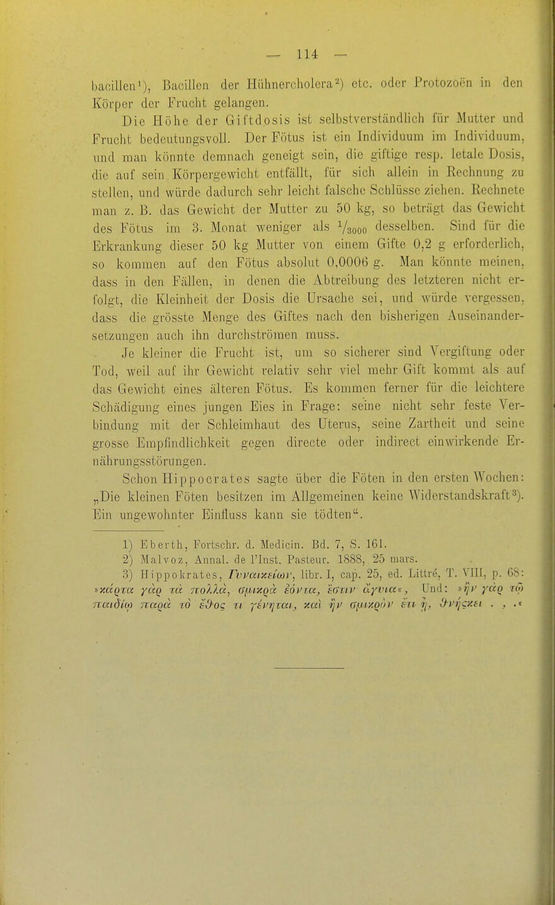 bacillen'), Bacillen dei- Hühnercholera2) elc. oder Protozoen in den Körper der Frucht gelangen. Die Höhe der Giftdpsis ist selbstverständlich für Mutter und Frucht bedeutungsvoll. Der Fötus ist ein Individuum im Individuum, und man könnte demnach geneigt sein, die giftige resp. letale Do.sis, die auf sein Körpergewicht entfällt, für sich allein in Rechnung zu stellen, und würde dadurch sehr leicht falsche Schlüsse ziehen. Rechnete man z. B. das Gewicht der Mutter zu 50 kg, so beträgt das Gewicht des Fötus im 3. Monat weniger als Vsooo desselben. Sind für die Erkrankung dieser 50 kg Mutter von einem Gifte 0,2 g erforderlich, so kommen auf den Fötus absolut 0,0006 g. Man könnte meinen, dass in den Fällen, in denen die Abtreibung des letzteren nicht er- folgt, die Kleinheit der Dosis die Ursache sei, und würde vergessen, dass die grösste Menge des Giftes nach den bisherigen Auseinander- setzungen auch ihn durchströmen muss. Je kleiner die Frucht ist, um so sicherer sind Vergiftung oder Tod, weil auf ihr Gewicht relativ sehr viel mehr Gift kommt als auf das Gewicht eines älteren Fötus. Es kommen ferner für die leichtere Schädigung eines jungen Eies in Frage: seine nicht sehr .feste Ver- bindung mit der Schleimhaut des Uterus, seine Zartheit und seine grosse Empfindlichkeit gegen directe oder indirect einwirkende Er- nährungsstörungen. Schon Hippocrates sagte über die Föten in den ersten Wochen: „Die kleinen Föten besitzen im Allgemeinen keine Widerstandskraft3). Ein ungewohnter Einfluss kann sie tödten. 1) Eberth, Povtschr. d. Medicin. Bd. 7, S. 161. 2) Malvoz, Amial. de l'Inst. Pasteur. 1888, 25 niars. 3) Hippokrates, FwarAeicov^ libr. I, cap. 25, ed. Littre, T. VIII, p. 68: »xaQta yccQ rd noX?,d, (Jf^>ixQcc söt'ia, süxiv äyvia«, Und: »ij)' ydg tG) nmöm nagd to sx)-og %i, ysurixai, xai 'ijv ai-iiy.Qoi' en jj, d-vricxti . ^ •«