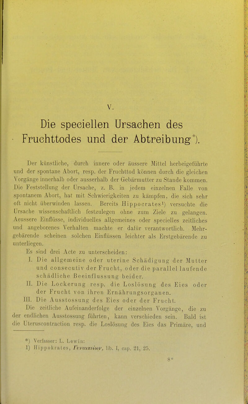 Die speeiellen Ursachen des • Fruehttodes und der Abtreibung*). Der künstliche, durch innere oder äussere Mittel herbeigeführte und der spontane Abort, resp. der Fruchttod können durch die gleichen Vorgänge innerhalb oder ausserhalb der Gebärmutter zu Stande kommen. Die Feststellung der Ursache, z. B. in jedem einzelnen Falle von spontanem Abort, hat mit Schwierigkeiten zu kämpfen, die sich sehr oft nicht überwinden lassen. Bereits Hippocrates^) versuchte die Ursache wissenschaftlich festzulegen ohne zum Ziele zu gelangen. Aeussere Einflüsse, individuelles allgemeines oder specielles zeitliches und angeborenes Verhalten machte er dafür verantwortlich. Mehr- gebärende scheinen solchen Einflüssen leichter als Erstgebärende zu unterliegen. Es sind drei Acte zu unterscheiden: I. Die allgemeine oder uterine Schädigung der Mutter und consecutiv der Frucht, oder die parallel laufende schädliche Beeinflussung beider. II. Die Lockerung resp. die Loslösung des Eies oder der Frucht von ihren Ernährungsorganen. III. Die Ausstossung des Eies oder der Frucht. Die zeitliche Aufeinanderfolge der einzelnen Vorgänge, die zu der endlichen Ausstossung führten, kann verschieden sein. Bald ist die Uteruscontraction resp. die Loslösung des Eies das Primäre, und *) Verfasser: L. liCwiii: 1) Hippokrates, riwui-AHMV, üb. I, cap. 21, 25. 8*