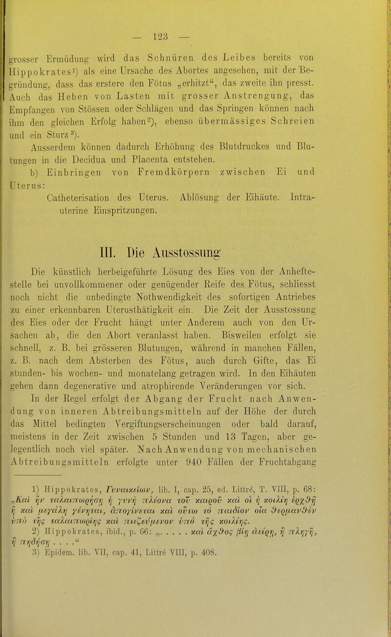 iirosser Enniidiing wird das Schnüren des Leibes bereits von ilippokratesi) als eine Ursache des Abortes angesehen, mit der Be- gründung, dass das erstere den Fötus „erhitzt, das zweite ihn presst. Auch das Heben von Lasten mit grosser Anstrengung, das Empfangen von Stössen oder Schlägen und das Springen können nach ihm den gleichen Erfolg haben2), ebenso übermässiges Schreien und ein Sturz 3). Ausserdem können dadurch Erhöhung des Blutdruckes und Blu- tuneen in die Decidua und Placenta entstehen. b) Einbringen von Fremdkörpern zwischen Ei und Uterus: Catheterisation des Uterus. Ablösung der Eihäute. Litra- uterine Einspritzungen. III. Die Ausstossun^' Die künstlich herbeigeführte Lösung des Eies von der Anhefte- stelle bei unvollkommener oder genügender Reife des Fötus, schliesst noch nicht die unbedingte Nothwendigkeit des sofortigen Antriebes zu einer erkennbaren Uterusthätigkeit ein. Die Zeit der Ausstossung des Eies oder der Frucht hängt unter Anderem auch von den Ur- sachen ab, die den Abort veranlasst haben. Bisweilen erfolgt sie schnell, z. B. bei grösseren Blutungen, während in manchen Fällen, z. B. nach dem Absterben des Fötus, auch durch Gifte, das Ei stunden- bis wochen- und monatelang getragen wird. In den Eihäuten gehen dann degenerative und atrophirende Veränderungen vor sich. In der Regel erfolgt der Abgang der Frucht nach Anwen- dung von inneren Abtreibungsmitteln auf der Höhe der durch das Mittel bedingten Vergiftungserscheinungen oder bald darauf, meistens in der Zeit zwischen 5 Stunden und 13 Tagen, aber ge- legentlich noch viel später. Nach Anwendung von mechanischen Abtreibungsmitteln erfolgte unter 940 Fällen der Fruchtabgang 1) Hippokrates, FwarAHMV, lib. I, cap. 25, ed. Littre, T. VIII, p. 68: „ffat TjU TaXanroiQ^rrrj rj yvvrj nXiova %dv xaiQOV xal ot ^ xoiXirj eq^dii ri y.al jj^yakrj yii'rjzcd, aTroyivsTMi xal ovtm to naid'iov ola d-fQjj/av^ti^ vna trjc taXai7roi)oirjC xal mt^ev/j^spov imd r^g xoiXirjC. 2) Hippokrates, ibid., p. 66: „ xal äxd-oc ßii] ädqji, ij TrXrß'tj, tj nijdij()7j . . . . 3) Epidem. lib. VII, cap. 41, Littre VIII, p. 408.