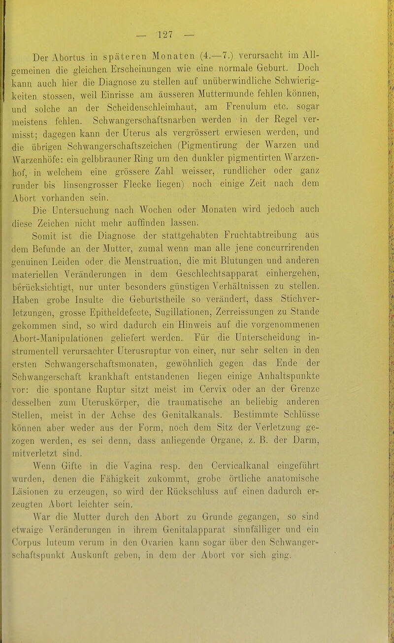 Der Abortus in späteren Monaten (4.-7.) verursacht im All- uemeiuen die gleichen Erscheinungen wie eine normale Geburt. Doch kann auch hier die Diagnose zu stellen auf unüberwindliche Schwierig- keiten Stessen, weil Einrisse am äusseren Muttermunde fehlen können, und solche an der Scheidenschleimliaut, am Frenulura etc. sogar meistens fehlen. Schwangerschaftsnarben werden in der Regel ver- raisst; dagegen kann der Uterus als vergrössert erwiesen werden, und die übrigen Schwangerschaftszeichen (Pigmentirung der Warzen und AVarzenhöfe: ein gelbbrauner Eing um den dunkler pigmentirton Warzen- hof, in welchem eine grössere Zahl weisser, rundlicher oder ganz runder bis linsengrosser Flecke liegen) noch einige Zeit nach dem Abort vorhanden sein. Die Untersuchung nach Wochen oder Monaten wird jedoch auch diese Zeichen nicht mehr auffinden lassen. Somit ist die Diagnose der stattgehabten Fruchtabtreibung aus dem Befunde an der Mutter, zumal wenn man alle jene concurrirenden genuinen Leiden oder, die Menstruation, die mit Blutungen und anderen materiellen Veränderungen in dem Geschlechtsapparat einhergehen, berücksichtigt, nur unter besonders günstigen Verhältnissen zu stellen. Haben grobe Insulte die Geburtstheile so verändert, dass Stichver- letzungen, grosse Epitheldefecte, Sugillationen, Zerreissungen zu Stande gekommen sind, so wird dadurch ein Hinweis auf die vorgenommenen Abort-Manipulationen geliefert werden. Für die Unterscheidung in- strumenteil verursachter Uterusruptur von einer, nur sehr selten in den ersten Schwangerschaftsmonaten, gewöhnlich gegen das Ende der Schwangerschaft krankhaft entstandenen Hegen einige Anhaltspunkte vor: die spontane Ruptur sitzt meist im Cervix oder an der Grenze desselben zum Uteruskörper, die traumatische an beliebig anderen Stellen, raeist in der Achse des Genitalkanals. Bestimmte Schlüsse können aber weder aus der Form, noch dem Sitz der Verletzung ge- zogen werden, es sei denn, dass anliegende Organe, z. B. der Darm, raitverletzt sind. Wenn Gifte in die V^agina resp. den Cervicalkanal eingeführt wurden, denen die Fähigkeit zukommt, grobe örtliche anatomische Läsionen zu erzeugen, so wird der Rückschluss auf einen dadurch er- zeugten Abort leichter sein. War die Mutter durch den Abort zu Grunde gegangen, so sind etwaige Veränderungen in ihrem Genitalapparat sinnfälliger und ein Corpus luteum verum in den Ovarien kann sogar über den Schwanger- schaftspuiikt Auskunft gelten, in dem drr Abort vor sich ging.